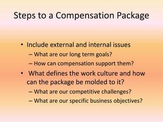 Steps to a Compensation Package
• Include external and internal issues
– What are our long term goals?
– How can compensation support them?
• What defines the work culture and how
can the package be molded to it?
– What are our competitive challenges?
– What are our specific business objectives?
 