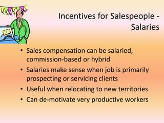 Incentives for Salespeople -
Salaries
• Sales compensation can be salaried,
commission-based or hybrid
• Salaries make sense when job is primarily
prospecting or servicing clients
• Useful when relocating to new territories
• Can de-motivate very productive workers
 