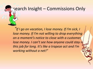 Research Insight – Commissions Only
“If I go on vacation, I lose money. If I’m sick, I
lose money. If I’m not willing to drop everything
on a moment’s notice to close with a customer, I
lose money. I can’t see how anyone could stay in
this job for long. It’s like a trapeze act and I’m
working without a net!”
 