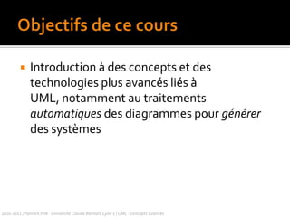 Objectifs de ce coursIntroduction à des concepts et des technologies plus avancés liés à UML, notamment au traitements automatiques des diagrammes pour générer des systèmes2010-2011 / Yannick Prié - Université Claude Bernard Lyon 1 | UML : concepts avancés