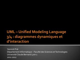 UML – UnifiedModelingLanguage3/4 : diagrammes dynamiques et d’interaction	 Yannick Prié Département Informatique – Faculté des Sciences et Technologies Université Claude Bernard Lyon 1 2011-2012 
