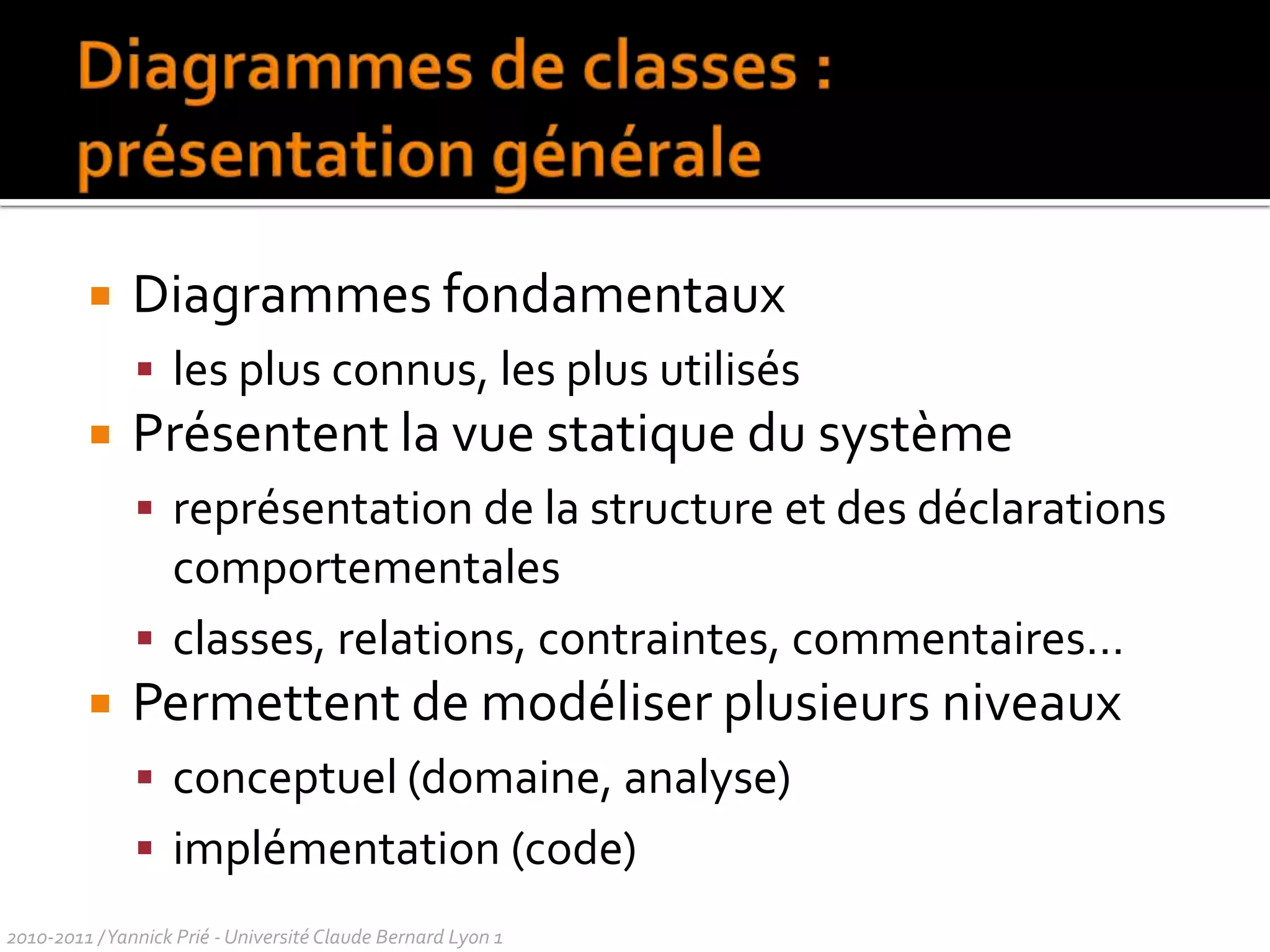 Diagrammes de classes : présentation généraleDiagrammes fondamentaux les plus connus, les plus utilisésPrésentent la vue statique du système représentation de la structure et des déclarations comportementalesclasses, relations, contraintes, commentaires…Permettent de modéliser plusieurs niveauxconceptuel (domaine, analyse)implémentation (code)2010-2011 / Yannick Prié - Université Claude Bernard Lyon 1 