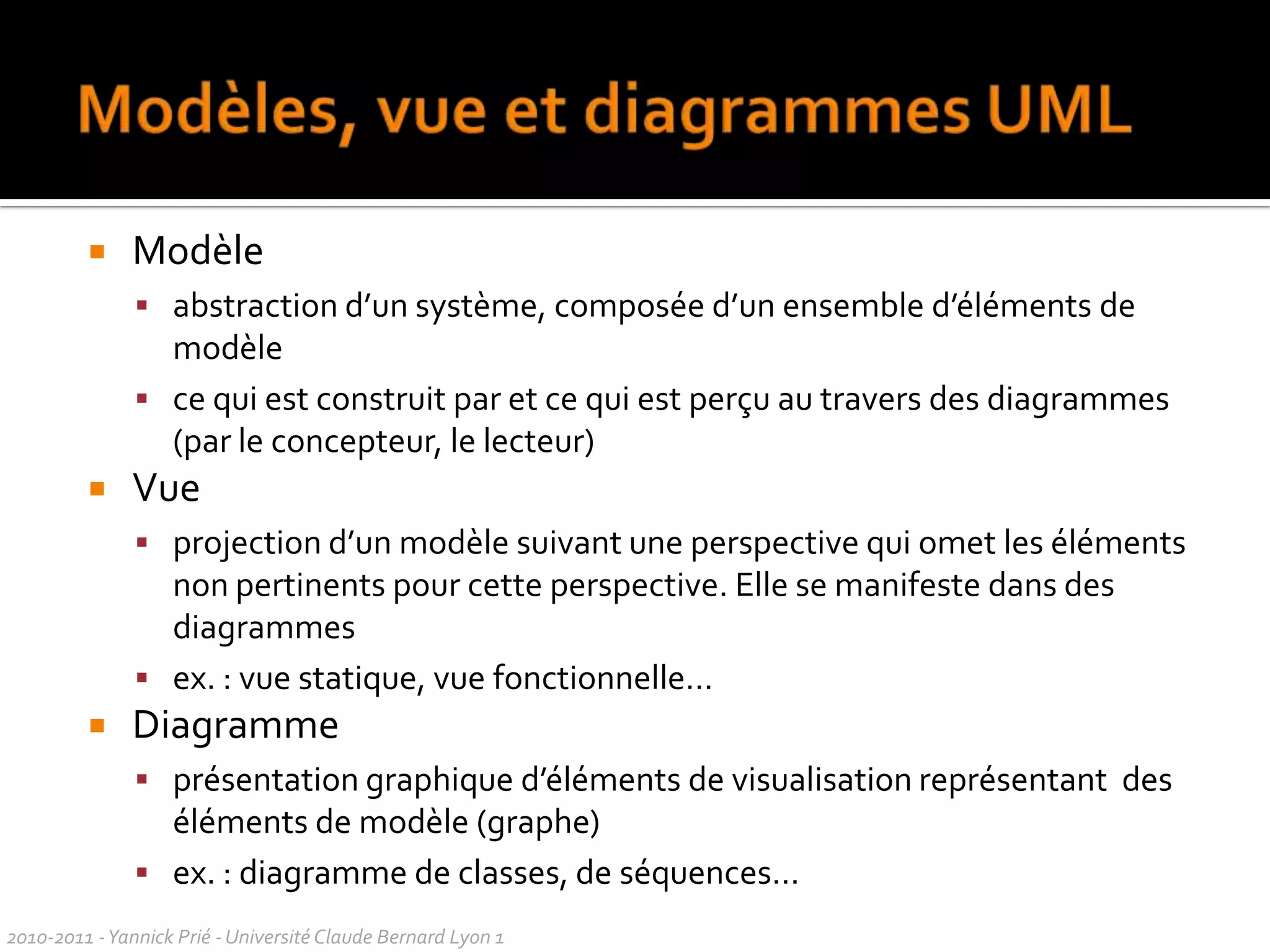Vers une unification1994 	tentative de normalisation de l’OMG, sans effetRumbaugh (OMT) rejoint Booch (OOD) chez Rational Softwareobjectif : créer une méthode en commun (méthode unifiée)1995 présentation de la version 0.8 de la méthodearrivée de Jacobson (OOSE) chez Rational1996 implication de l’OMG (sous pression des industriels pour favoriser l’interopérabilité des modèles) langage unifié UML 0.9 (Unified Modeling Language), 1997 UML 1.0 sort chez RationalUML 1.1 adopté par l’OMG comme standard officiel2010-2011 - Yannick Prié - Université Claude Bernard Lyon 1  