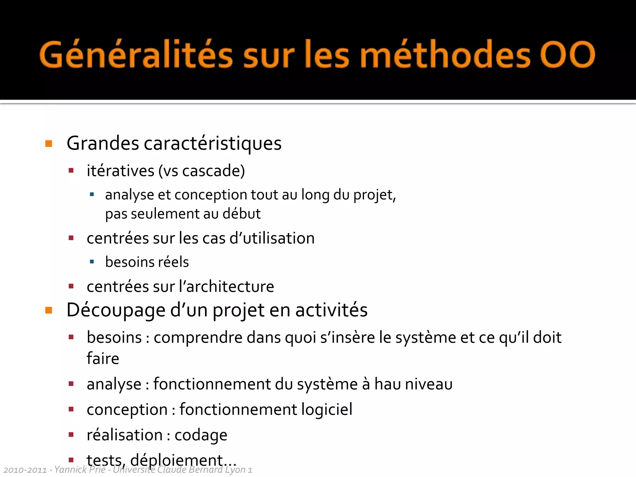 Objectifs d’UML (1997)Montrer les limites d’un système et ses fonctions principales (pour les utilisateurs) à l’aide des cas d’utilisation et des acteursIllustrer les réalisations de CU à l’aide de diagrammes d’interaction Modéliser la structure statique d’un système à l’aide de diagrammes de classes, associations, contraintesModéliser la dynamique, le comportement des objets à l’aide de diagrammes de machines d’étatsRévéler l’implantation physique de l’architecture avec des diagrammes de composants et de déploiementPossibilité d’étendre les fonctionnalités du langage avec des stéréotypesUn langage utilisable par l’homme et la machine : permettre la génération automatique de code, et la rétro-ingénierie2010-2011 - Yannick Prié - Université Claude Bernard Lyon 1  