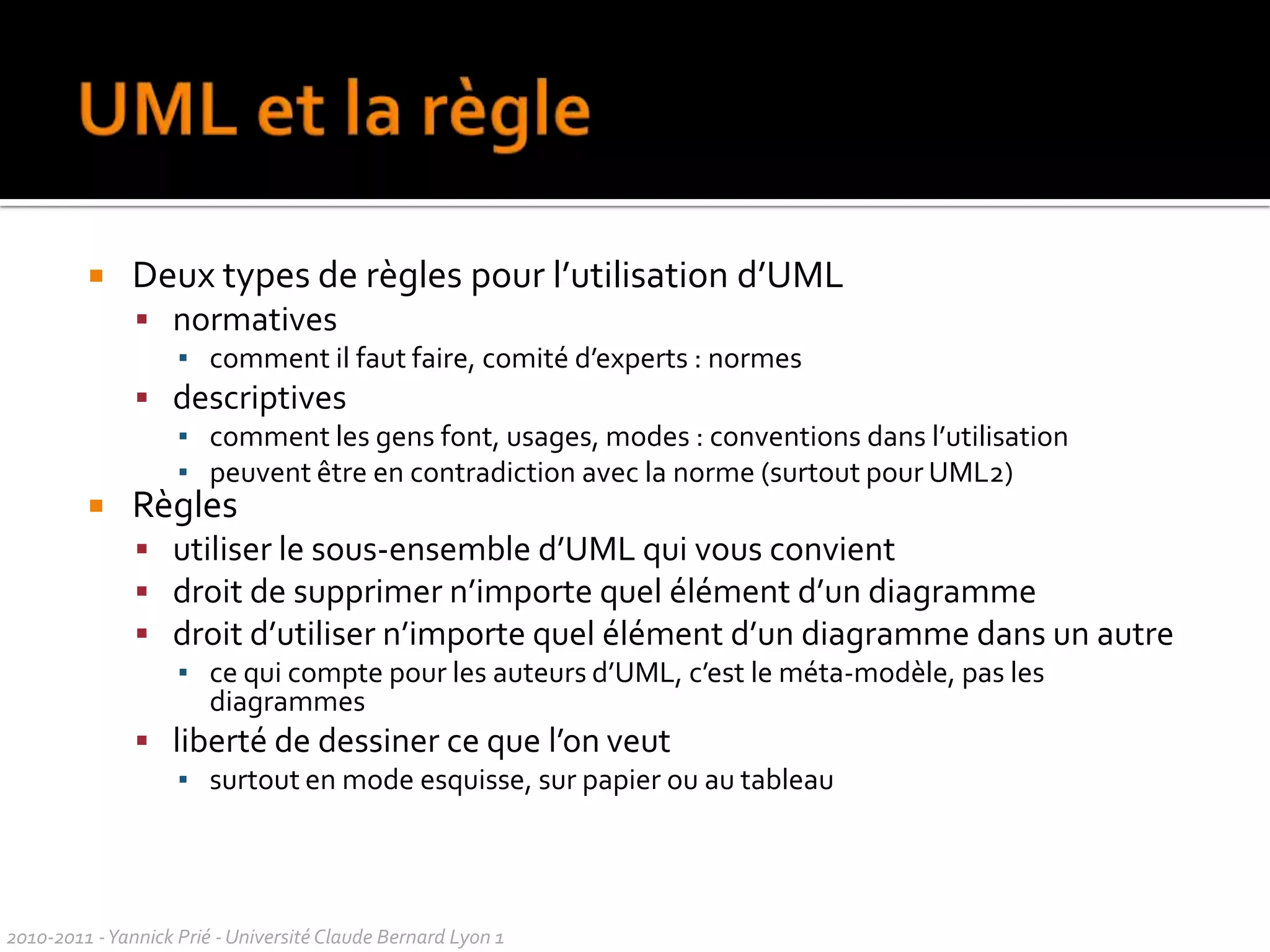 3 modes d’utilisation d’UMLEsquisseconception / communicationincomplétude  Planexhaustivitéoutils bidirectionnelsProgrammationmodel Driven Architecture / UML exécutableimplantation automatiqueréaliste ? (Fowler/Mellor)Focus sur les diagrammesFocus surle méta-modèle2010-2011 - Yannick Prié - Université Claude Bernard Lyon 1  