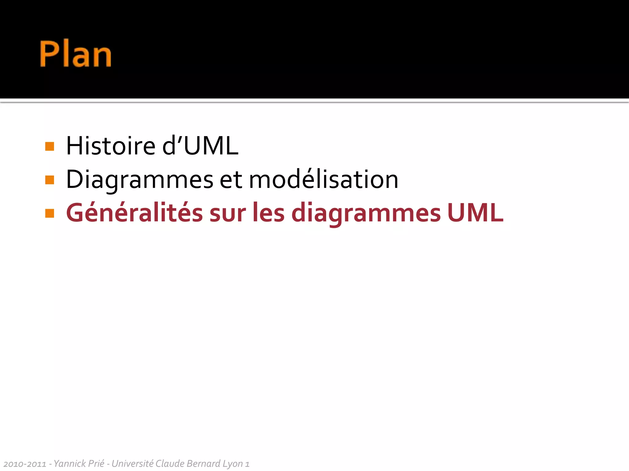 Conception et UMLDifférentes façons de voir UML : différentes façons de penserla conception l’objectif et l’efficacité d'un processus de génie logicieldoncessayer de comprendre le point de vue de l’auteur pour chaque publication / site sur UMLUML n’est pas une méthode…… mais des principes de conception orientée objet sont sous-jacents aux diagrammesaux façons de les présenterdonc difficile de présenter uniquement les diagrammeson parlera aussi de méthode, de bonnes pratiques2010-2011 - Yannick Prié - Université Claude Bernard Lyon 1  