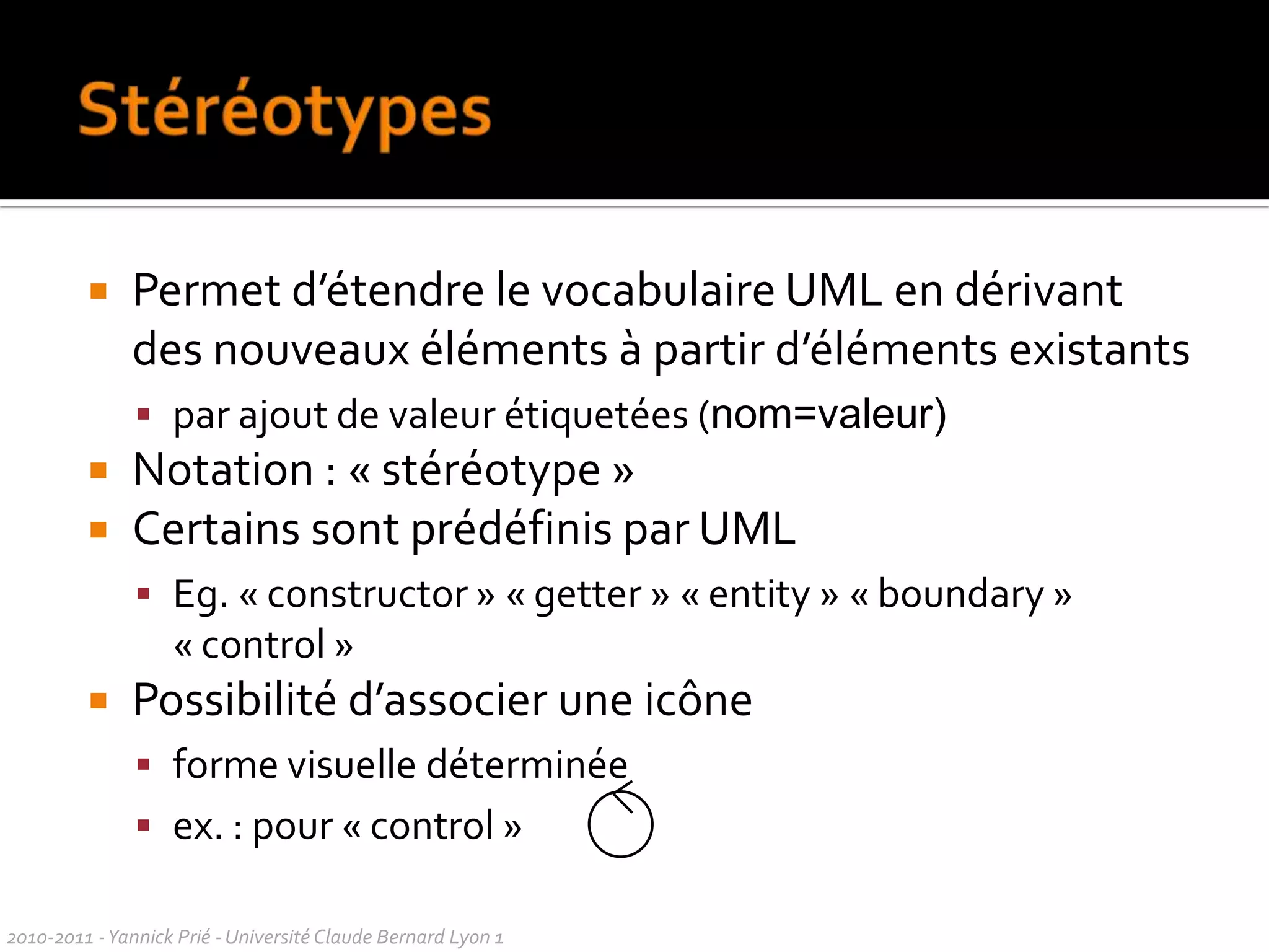 À propos de ces coursPrésentation de UML 2, quelques points de UML 1faites attention à la syntaxe quand vous rencontrez un diagrammePrésentation = synthèse de nombreuses lecturesmixte syntaxe et utilisationsynthèse personnelle des bonnes pratiques présentéesPrésentationd’UML non exhaustive cecourscontient beaucoup de chosesutilespour plus de précisions : livres de référencepour la description exacte (syntaxe et sémantique) : http://www.omg.org/umlUML et le webbeaucoup de sites web parlent d’UMLon trouve du bon et du moins bon2010-2011 - Yannick Prié - Université Claude Bernard Lyon 1  