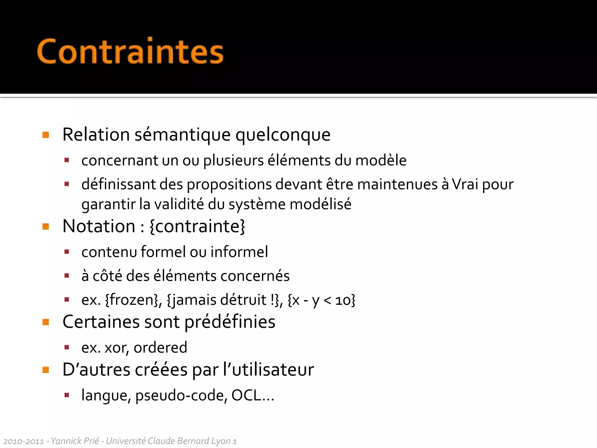 UML et la règleDeux types de règles pour l’utilisationd’UMLnormativescomment ilfaut faire, comitéd’experts : normesdescriptivescomment les gens font, usages, modes : conventions dansl’utilisationpeuventêtre en contradiction avec la norme (surtout pour UML2)Règlesutiliser le sous-ensemble d’UML qui vousconvientdroit de supprimern’importequelélément d’un diagrammedroitd’utilisern’importequelélément d’un diagrammedans un autrece qui compte pour les auteursd’UML, c’est le méta-modèle, pas les diagrammesliberté de dessinercequel’onveutsurtout en mode esquisse, surpapierou au tableau2010-2011 - Yannick Prié - Université Claude Bernard Lyon 1  