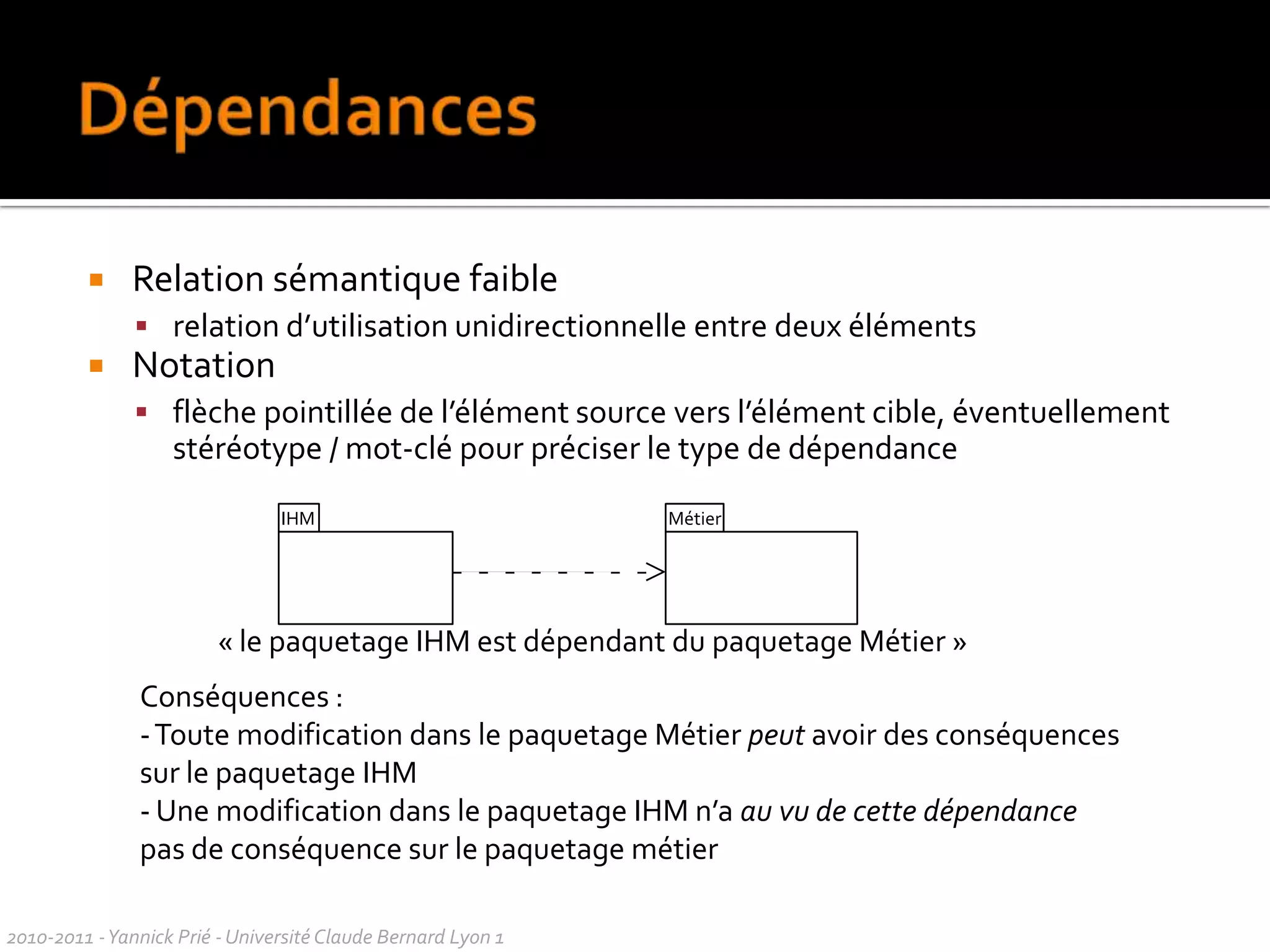 Mots-clés (classifiers)Mots-cléspour regrouper en familles des élémentssimilaires d’un modèle pour ne pas multiplier les symbolesdifférentsdans les diagrammesOrnementstextuelsassociésà des éléments du modèlecertainsmots-clésontprédéfinis par UMLNotation« mot-clé »ex. « abstract » « interface » « à vérifier »2010-2011 - Yannick Prié - Université Claude Bernard Lyon 1  