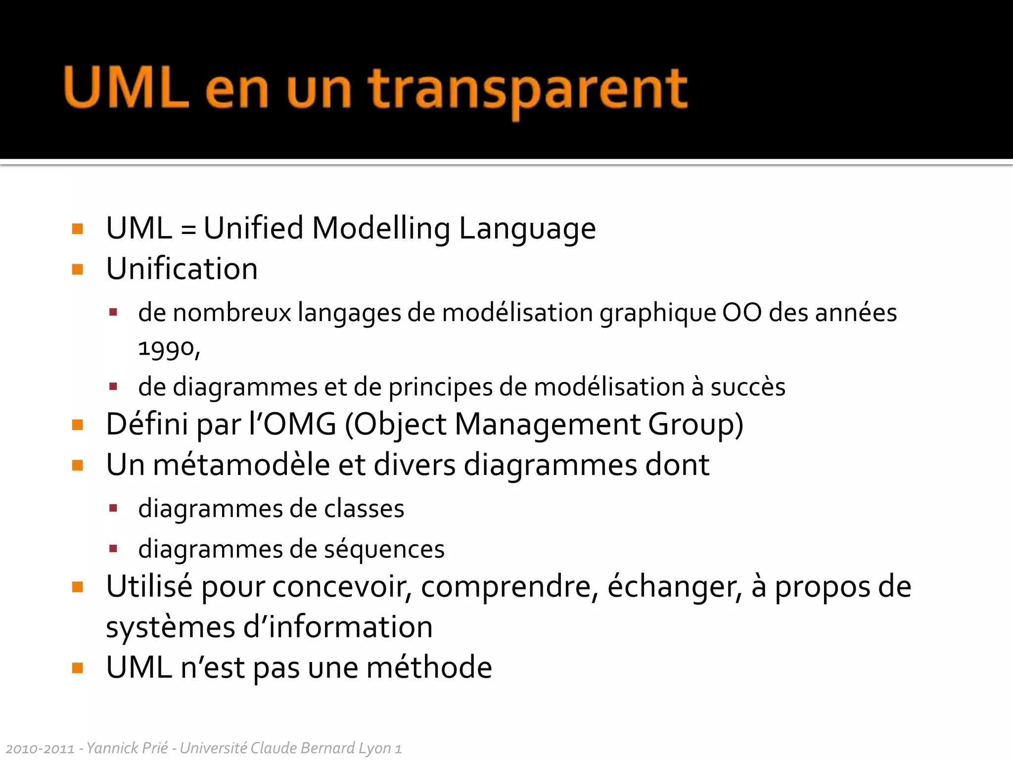 UML ?méthode d'analyse qui comprend différents schémas. Permet de spécifier les objectifs, les processus, les acteurs, du projetLangage pour modéliser un modèle OO destiné à être codé (classes + relations)Méthode de modélisation qui permet de définir les différents cas d'utilisation, les différentes classes et leurs interactionspermet de modéliser de plusieurs manières un SI et les interactions qu'il engendre. Propose des diagrammes qui permettent d'avoir une vision schématique de ce que devra faire le SI et son fonctionnementdécrit un SI industriel, formé de différentes parties qui décrivent le SI sous des angles différentslangage de modélisation, permet de modéliser un ensemble de classes ou de décrire le fonctionnement global d'un cas précis. Etape indispensable à la POOpermet de modéliser les besoins de manière claire et précise. On utilise pour cela les diagrammes de classes, seq.représentation graphique du futur programme qui va être développé, utile pour le travail en équipe, permet aussi d'expliquer un programme à une personne n'ayant aucune connaissance en informatiquepermet de schématiser le fonctionnement voulu pour notre système en utilisant une notation standardisée et compréhensible pour un informaticienSondage sept 092010-2011 - Yannick Prié - Université Claude Bernard Lyon 1  
