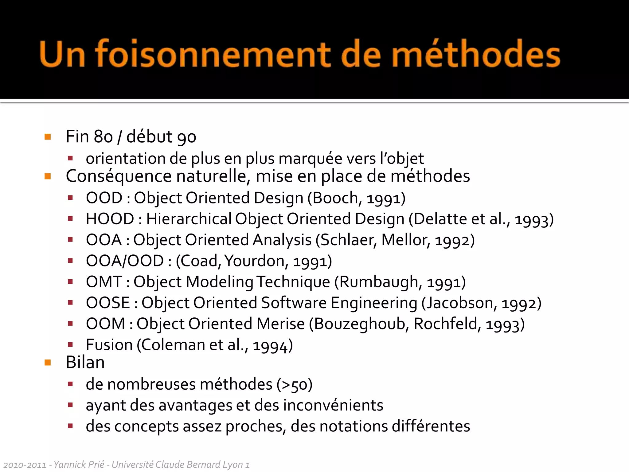 UML ?Sondage sept 09le modèle UML permet permet la compréhension du système par l'ensemble des acteurs / clients ou  développeursensemble de méthodes et de diagrammes qui permettent de modéliser de manière précise un problème informatiqueméthode de modélisation qui sert à représenter un SI en en décrivant toutes les fonctionnalités à l'aide de plusieurs diagrammesméthodologie permettant de concevoir un outilbonne idée à la base, mais normes officielles tellement strictes et complexes que peu de monde les connaît réellement  et qu'il ne doit pas y avoir deux personnes qui les appliquent de la même façonoutil de modélisation pour la POO. Normes strictes. On peut facilement comprendre les classes à créer et les interactions entre les classes.méthode permettant de représenter une application sous une forme simple et compréhensible par tous. Elle permet de créer un base pour la modélisation du prolème.langage permettant de modéliser différentes choses comme des CU, des scénarii, des classes. Permet d'avoir une vision globale sur un projet.méthode d'analyse qui permet de schématiser les besoins de l'utilisateur et le fonctionnement d'un SI pour en tirer la structure des classes objet à mettre en place, ainsi que les interactions entre celles-ci. UML fait donc le lien entre la demande initiale et le développement à proprement parler.2010-2011 - Yannick Prié - Université Claude Bernard Lyon 1  