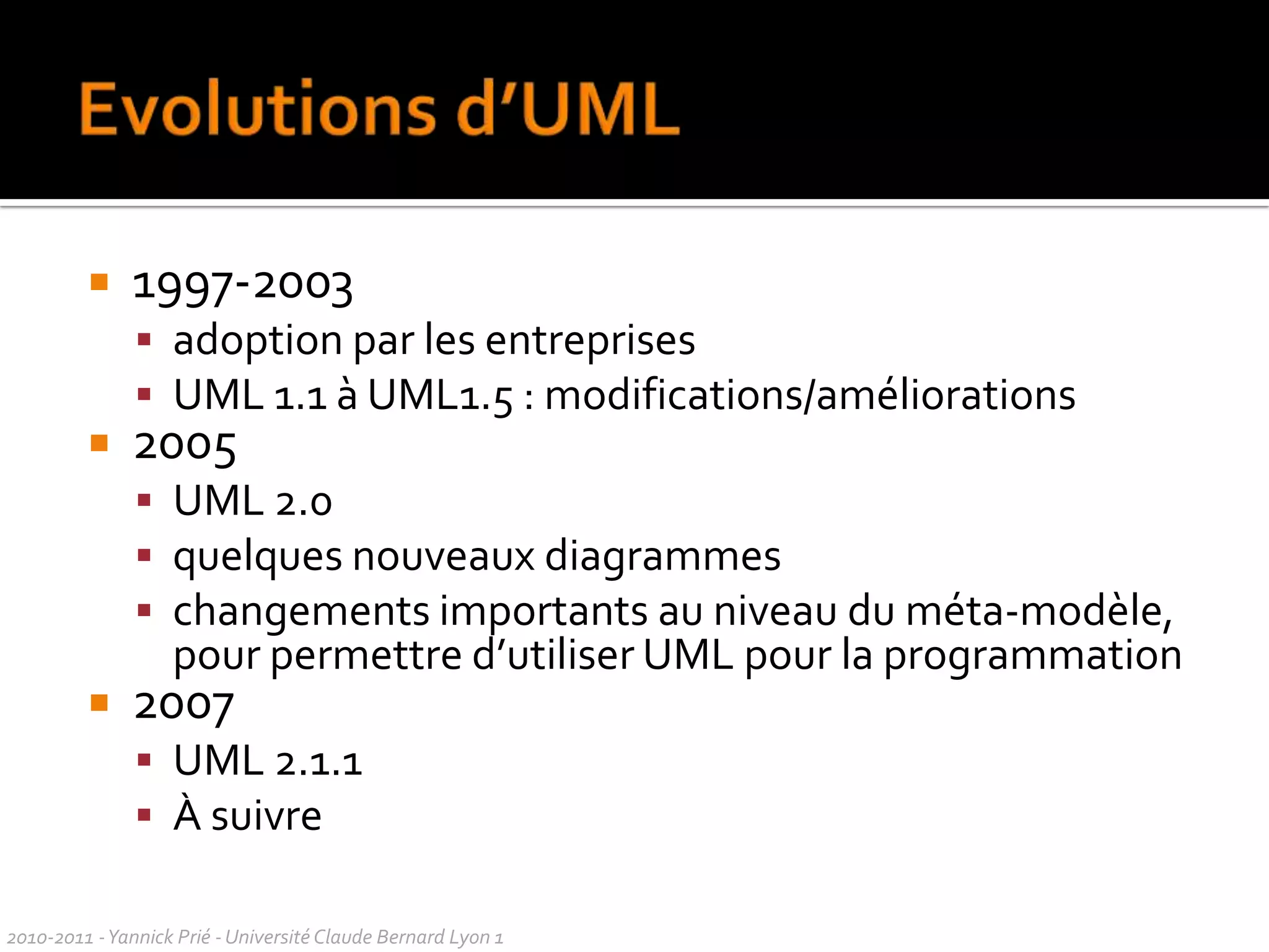 UML en un transparentUML = UnifiedModellingLanguageUnification de nombreux langages de modélisation graphique OO des années 1990, de diagrammes et de principes de modélisation à succès Défini par l’OMG (Object Management Group)Un métamodèle et divers diagrammes dont diagrammes de classesdiagrammes de séquencesUtilisé pour concevoir, comprendre, échanger, à propos de systèmes d’informationUML n’est pas une méthode2010-2011 - Yannick Prié - Université Claude Bernard Lyon 1  