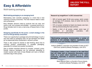 Easy & Affordable
Multi-tasking packaging
Source: Datamonitor analysis; Beauty Packaging, June 2012; [1] GCI Magazine, January 20134
Multi-tasking packaging is an emerging trend
Multi-tasking color cosmetic packaging is a trend that is fast
catching on among consumers. The main reasons relate to value
and convenience.
Busy lifestyles demand make-up products that are easy and
quick to use, and compact and portable – a growing trend as on-
the-go females tend to carry a vast array of beauty items in their
purses.
Designing specifically for the purse: a smart strategy in the
era of on-the-go beauty consumers
There is an opportunity to package and print technology in such a
way that make-up packaging does not get damaged and labels
do not deteriorate when transported in women's purses.
There is also scope for brands to start thinking about how to
minimize product contamination in reusable packaging,
especially for compact and powder foundations.
Size is another important element to consider: compact, purse-
friendly make-up packaging can be extremely appealing to
modern women who have a busy lifestyle and carry a full-item
cosmetics bag in their purses.
"Multi-tasking packaging accommodates a variety of
products in one package: lipgloss, eyeshadow, and
blush all in one user-friendly component."
Anthony DeMarco, executive vice president of sales at HCT
East Cost, quoted by Beauty Packaging, June 2012
"Packaging creates a 'wow' moment on the retail floor
that can really start an interactive discussion, which
leads to a great client experience […] In color,
packaging, especially in seasonal collections, drives
purchase."
Marla Malcolm Beck, co-founder of luxury beauty,
quoted by Beauty Packaging, June 2012
Research by InsightFarm1 in 2012 showed that:
- 95% of women aged 18–64 carry purses, which contain
an average of 67 products, many of which fall into the
beauty category.
- 91% of purses contained at least one beauty care item,
with lip products being the most common.
- Nearly a third of all purses contain some type of
foundation or skin-related cosmetics, with
powder/compacts topping the list.
UNLOCK THE FULL
REPORT
 