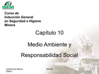 Certificación Minera
CM001
MA-RS 1
Capítulo 10
Medio Ambiente y
Responsabilidad Social
Curso de
Inducción General
en Seguridad e Higiene
Minera
 