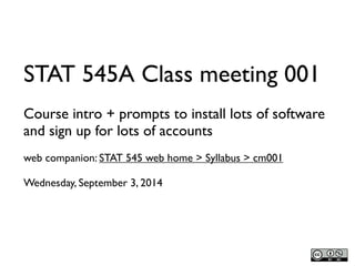 STAT 545A Class meeting 001 
Course intro + prompts to install lots of software 
and sign up for lots of accounts 
web companion: STAT 545 web home > Syllabus > cm001 
Wednesday, September 3, 2014 
 