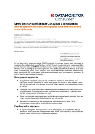 Strategies for International Consumer Segmentation
How to target niche consumer groups with umbrella brand
and sub-brands
Reference Code: CM00234-030
Publication Date: 13 December 2013
© Datamonitor
This report is a licensed product and is not to be reproduced without prior permission
The information in this document has been extracted from published Datamonitor research by a registered user of Datamonitor’s
Knowledge Centers. Datamonitor holds no responsibility for the loss of original context and for any changes made to information following
its extraction.
All information was current at the time of extraction although the original content may have been subsequently updated. Please refer back
to the website to view the most recent content and the original source of the information.
Executive Summary
Section ES.1: Demographic segments
Section ES.2: Psychographic segments
Section ES.3: Need states and dayparts
Section ES.4: Conclusions
In the fast-moving consumer goods (FMCG) industry, companies expend vast resources on
marketing, for products that more often than not fail. Throw in regular economic pressures and the
growth of private label, and FMCG manufacturers are facing massive pressure to find economies
of scale while searching for successful products. One particularly attractive strategy is to lower
costs by developing broad brand platforms that serve like-minded consumers internationally,
using sub-brands and niche brands that target demographic and psychographic segments, as
well as specific need states and dayparts.
Demographic segments
 Many brands tweak their products with new flavors, fragrances, formulations, and
packaging designs specifically to extend their appeal into female or male markets. There
are, for example, now more female- (and some male-) oriented brand extensions coming
to market.
 The same thing is happening with children's products as extensions of traditionally adult-
oriented brands. And while seniors have long been addressed directly in skincare, this
trend is now spreading to haircare and food.
 Ethnic markets have traditionally been tackled with standalone brands, although there are
now a handful of examples of ethnically oriented sub-brands.
 As mega-brands spread up and down into the value and premium tiers, FMCG
companies are better able to target different income groups.
Psychographic segments
 A significant segment of the population values an everyday, all-round healthy lifestyle,
and this is encouraging the development of 'total health' products that do not address one
specific health condition but bundle several together.
 