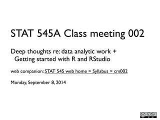 STAT 545A Class meeting 002 
Deep thoughts re: data analytic work + 
Getting started with R and RStudio 
web companion: STAT 545 web home > Syllabus > cm002 
Monday, September 8, 2014 
 