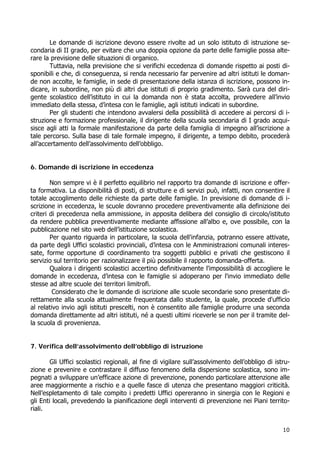 10
Le domande di iscrizione devono essere rivolte ad un solo istituto di istruzione se-
condaria di II grado, per evitare che una doppia opzione da parte delle famiglie possa alte-
rare la previsione delle situazioni di organico.
Tuttavia, nella previsione che si verifichi eccedenza di domande rispetto ai posti di-
sponibili e che, di conseguenza, si renda necessario far pervenire ad altri istituti le doman-
de non accolte, le famiglie, in sede di presentazione della istanza di iscrizione, possono in-
dicare, in subordine, non più di altri due istituti di proprio gradimento. Sarà cura del diri-
gente scolastico dell’istituto in cui la domanda non è stata accolta, provvedere all’invio
immediato della stessa, d’intesa con le famiglie, agli istituti indicati in subordine.
Per gli studenti che intendono avvalersi della possibilità di accedere ai percorsi di i-
struzione e formazione professionale, il dirigente della scuola secondaria di I grado acqui-
sisce agli atti la formale manifestazione da parte della famiglia di impegno all’iscrizione a
tale percorso. Sulla base di tale formale impegno, il dirigente, a tempo debito, procederà
all’accertamento dell’assolvimento dell’obbligo.
6. Domande di iscrizione in eccedenza
Non sempre vi è il perfetto equilibrio nel rapporto tra domande di iscrizione e offer-
ta formativa. La disponibilità di posti, di strutture e di servizi può, infatti, non consentire il
totale accoglimento delle richieste da parte delle famiglie. In previsione di domande di i-
scrizione in eccedenza, le scuole dovranno procedere preventivamente alla definizione dei
criteri di precedenza nella ammissione, in apposita delibera del consiglio di circolo/istituto
da rendere pubblica preventivamente mediante affissione all’albo e, ove possibile, con la
pubblicazione nel sito web dell’istituzione scolastica.
Per quanto riguarda in particolare, la scuola dell'infanzia, potranno essere attivate,
da parte degli Uffici scolastici provinciali, d’intesa con le Amministrazioni comunali interes-
sate, forme opportune di coordinamento tra soggetti pubblici e privati che gestiscono il
servizio sul territorio per razionalizzare il più possibile il rapporto domanda-offerta.
Qualora i dirigenti scolastici accertino definitivamente l'impossibilità di accogliere le
domande in eccedenza, d’intesa con le famiglie si adoperano per l'invio immediato delle
stesse ad altre scuole dei territori limitrofi.
Considerato che le domande di iscrizione alle scuole secondarie sono presentate di-
rettamente alla scuola attualmente frequentata dallo studente, la quale, procede d'ufficio
al relativo invio agli istituti prescelti, non è consentito alle famiglie produrre una seconda
domanda direttamente ad altri istituti, né a questi ultimi riceverle se non per il tramite del-
la scuola di provenienza.
7. Verifica dell’assolvimento dell’obbligo di istruzione
Gli Uffici scolastici regionali, al fine di vigilare sull’assolvimento dell’obbligo di istru-
zione e prevenire e contrastare il diffuso fenomeno della dispersione scolastica, sono im-
pegnati a sviluppare un’efficace azione di prevenzione, ponendo particolare attenzione alle
aree maggiormente a rischio e a quelle fasce di utenza che presentano maggiori criticità.
Nell’espletamento di tale compito i predetti Uffici opereranno in sinergia con le Regioni e
gli Enti locali, prevedendo la pianificazione degli interventi di prevenzione nei Piani territo-
riali.
 