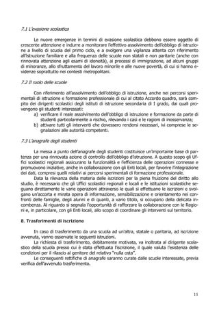 11
7.1 L’evasione scolastica
Le nuove emergenze in termini di evasione scolastica debbono essere oggetto di
crescente attenzione e indurre a monitorare l’effettivo assolvimento dell’obbligo di istruzio-
ne a livello di scuola del primo ciclo, e a svolgere una vigilanza attenta con riferimento
all’istruzione familiare e alla frequenza delle scuole non statali e non paritarie (anche con
rinnovata attenzione agli esami di idoneità), ai processi di immigrazione, ad alcuni gruppi
di minoranze, allo sfruttamento del lavoro minorile e alle nuove povertà, di cui si hanno e-
videnze soprattutto nei contesti metropolitani.
7.2 Il ruolo delle scuole
Con riferimento all’assolvimento dell’obbligo di istruzione, anche nei percorsi speri-
mentali di istruzione e formazione professionale di cui al citato Accordo quadro, sarà com-
pito dei dirigenti scolastici degli istituti di istruzione secondaria di I grado, dai quali pro-
vengono gli studenti interessati:
a) verificare il reale assolvimento dell’obbligo di istruzione e formazione da parte di
studenti particolarmente a rischio, rilevando i casi e le ragioni di inosservanza;
b) attivare tutti gli interventi che dovessero rendersi necessari, ivi comprese le se-
gnalazioni alle autorità competenti.
7.3 L’anagrafe degli studenti
La messa a punto dell’anagrafe degli studenti costituisce un’importante base di par-
tenza per una rinnovata azione di controllo dell’obbligo d’istruzione. A questo scopo gli Uf-
fici scolastici regionali assicurano la funzionalità e l’efficienza delle operazioni connesse e
promuovono iniziative, anche in collaborazione con gli Enti locali, per favorire l’integrazione
dei dati, compresi quelli relativi ai percorsi sperimentali di formazione professionale.
Data la rilevanza della materia delle iscrizioni per la piena fruizione del diritto allo
studio, è necessario che gli Uffici scolastici regionali e locali e le istituzioni scolastiche se-
guano direttamente le varie operazioni attraverso le quali si effettuano le iscrizioni e svol-
gano un'accorta e mirata opera di informazione, sensibilizzazione e orientamento nei con-
fronti delle famiglie, degli alunni e di quanti, a vario titolo, si occupano della delicata in-
combenza. Al riguardo si segnala l’opportunità di rafforzare la collaborazione con le Regio-
ni e, in particolare, con gli Enti locali, allo scopo di coordinare gli interventi sul territorio.
8. Trasferimenti di iscrizione
In caso di trasferimento da una scuola ad un'altra, statale o paritaria, ad iscrizione
avvenuta, vanno osservate le seguenti istruzioni.
La richiesta di trasferimento, debitamente motivata, va inoltrata al dirigente scola-
stico della scuola presso cui è stata effettuata l’iscrizione, il quale valuta l’esistenza delle
condizioni per il rilascio al genitore del relativo “nulla osta”.
Le conseguenti rettifiche di anagrafe saranno curate dalle scuole interessate, previa
verifica dell’avvenuto trasferimento.
 