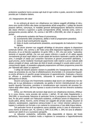 13
protezione sussidiaria hanno accesso agli studi di ogni ordine e grado, secondo le modalità
previste per il cittadino italiano.
10.1 Assegnazione alle classi
In via ordinaria gli alunni con cittadinanza non italiana soggetti all’obbligo di istru-
zione sono iscritti d’ufficio alla classe corrispondente all’età anagrafica. I collegi dei docenti
possono definire, comunque, le modalità generali dell’assegnazione dell’alunno straniero
alla classe inferiore o superiore a quella corrispondente all’età, tenendo conto, come e-
spressamente previsto dall’art. 45, comma 2 del DPR n.394/1999, dei criteri di seguito ri-
portati:
a) ordinamento scolastico del Paese di provenienza;
b) accertamento delle competenze, abilità e livelli di preparazione posseduti;
c) corso di studi eventualmente seguito;
d) titolo di studio eventualmente posseduto, accompagnato da traduzione in lingua
italiana.
Per gli alunni stranieri non soggetti all’obbligo di istruzione valgono le disposizioni
contenute nell’art. 192, comma 3, del Testo unico delle disposizioni legislative in materia di
istruzione, di cui al Decreto Legislativo 16 aprile 1994, n. 297, che così recita: “subordina-
tamente al requisito dell’età, che non può essere inferiore a quella di chi abbia seguito
normalmente gli studi negli istituti e scuole statali del territorio nazionale a partire dai dieci
anni, il consiglio di classe può consentire l’iscrizione di giovani provenienti dall’estero, i
quali provino, anche mediante l’eventuale esperimento nelle materie e prove indicate dallo
stesso consiglio di classe, sulla base dei titoli di studio conseguiti in scuole estere aventi ri-
conoscimento legale, di possedere adeguata preparazione sull’intero programma prescritto
per l’idoneità alla classe cui aspirano”.
I collegi dei docenti possono valutare la possibilità che l’assegnazione definitiva alla
classe sia preceduta da una fase di alfabetizzazione strumentale e di conoscenza linguisti-
ca anche all’interno di specifici gruppi temporanei di apprendimento, finalizzata a favorire
un efficace e produttivo inserimento, utilizzando le eventuali ulteriori disponibilità
dell’organico di istituto.
Occorre comunque che l’inserimento scolastico degli alunni con cittadinanza non ita-
liana, per la sua delicatezza e complessità, sia gestita in termini interistituzionali che, per
quanto riguarda l’istruzione, prendano in considerazione ogni momento del processo for-
mativo degli allievi stessi, dal loro ingresso a scuola al termine del loro itinerario scolastico
o formativo.
Infine, con riferimento alle iscrizioni degli alunni con cittadinanza straniera, effettua-
te in corso d’anno, come previsto dal comma 1 dell’art. 45 del citato Regolamento n.
394/1999, si raccomanda l’adozione di particolari forme di accoglienza che possano facili-
tare, fin dai primi contatti con l’istituzione scolastica, un’efficace azione di integrazione. La
scuola potrà, altresì, favorire, anche d’intesa con soggetti del privato sociale, situazioni di
relazioni, socializzazioni, esperienze extracurricolari in cui i minori stranieri potranno svi-
luppare in ambiente non formale e con coetanei la conoscenza e l’uso della lingua italiana.
Tali particolari forme di accoglienza vanno adottate anche in caso di inserimento in
corso d’anno di stranieri (art. 45, comma 2, DPR 31.8.1999, n. 394) nei corsi di alfabetiz-
zazione per adulti di cui a successivo paragrafo.
Le istituzioni scolastiche, nell’ambito della disponibilità di bilancio del fondo
dell’istituto, favoriranno iniziative rivolte a migliorare la conoscenza e l’approfondimento
 