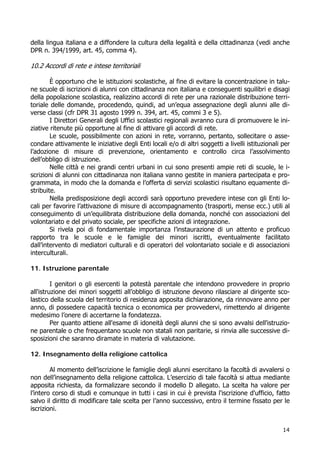 14
della lingua italiana e a diffondere la cultura della legalità e della cittadinanza (vedi anche
DPR n. 394/1999, art. 45, comma 4).
10.2 Accordi di rete e intese territoriali
È opportuno che le istituzioni scolastiche, al fine di evitare la concentrazione in talu-
ne scuole di iscrizioni di alunni con cittadinanza non italiana e conseguenti squilibri e disagi
della popolazione scolastica, realizzino accordi di rete per una razionale distribuzione terri-
toriale delle domande, procedendo, quindi, ad un’equa assegnazione degli alunni alle di-
verse classi (cfr DPR 31 agosto 1999 n. 394, art. 45, commi 3 e 5).
I Direttori Generali degli Uffici scolastici regionali avranno cura di promuovere le ini-
ziative ritenute più opportune al fine di attivare gli accordi di rete.
Le scuole, possibilmente con azioni in rete, vorranno, pertanto, sollecitare o asse-
condare attivamente le iniziative degli Enti locali e/o di altri soggetti a livelli istituzionali per
l’adozione di misure di prevenzione, orientamento e controllo circa l’assolvimento
dell’obbligo di istruzione.
Nelle città e nei grandi centri urbani in cui sono presenti ampie reti di scuole, le i-
scrizioni di alunni con cittadinanza non italiana vanno gestite in maniera partecipata e pro-
grammata, in modo che la domanda e l’offerta di servizi scolastici risultano equamente di-
stribuite.
Nella predisposizione degli accordi sarà opportuno prevedere intese con gli Enti lo-
cali per favorire l’attivazione di misure di accompagnamento (trasporti, mense ecc.) utili al
conseguimento di un’equilibrata distribuzione della domanda, nonché con associazioni del
volontariato e del privato sociale, per specifiche azioni di integrazione.
Si rivela poi di fondamentale importanza l’instaurazione di un attento e proficuo
rapporto tra le scuole e le famiglie dei minori iscritti, eventualmente facilitato
dall’intervento di mediatori culturali e di operatori del volontariato sociale e di associazioni
interculturali.
11. Istruzione parentale
I genitori o gli esercenti la potestà parentale che intendono provvedere in proprio
all'istruzione dei minori soggetti all’obbligo di istruzione devono rilasciare al dirigente sco-
lastico della scuola del territorio di residenza apposita dichiarazione, da rinnovare anno per
anno, di possedere capacità tecnica o economica per provvedervi, rimettendo al dirigente
medesimo l’onere di accertarne la fondatezza.
Per quanto attiene all'esame di idoneità degli alunni che si sono avvalsi dell'istruzio-
ne parentale o che frequentano scuole non statali non paritarie, si rinvia alle successive di-
sposizioni che saranno diramate in materia di valutazione.
12. Insegnamento della religione cattolica
Al momento dell’iscrizione le famiglie degli alunni esercitano la facoltà di avvalersi o
non dell’insegnamento della religione cattolica. L’esercizio di tale facoltà si attua mediante
apposita richiesta, da formalizzare secondo il modello D allegato. La scelta ha valore per
l’intero corso di studi e comunque in tutti i casi in cui è prevista l'iscrizione d'ufficio, fatto
salvo il diritto di modificare tale scelta per l’anno successivo, entro il termine fissato per le
iscrizioni.
 