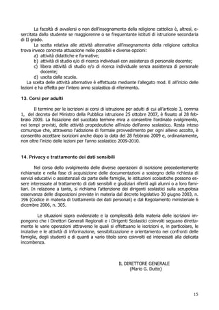 15
La facoltà di avvalersi o non dell’insegnamento della religione cattolica è, altresì, e-
sercitata dallo studente se maggiorenne o se frequentante istituti di istruzione secondaria
di II grado.
La scelta relativa alle attività alternative all’insegnamento della religione cattolica
trova invece concreta attuazione nelle possibili e diverse opzioni:
a) attività didattiche e formative;
b) attività di studio e/o di ricerca individuali con assistenza di personale docente;
c) libera attività di studio e/o di ricerca individuale senza assistenza di personale
docente;
d) uscita dalla scuola.
La scelta delle attività alternative è effettuata mediante l’allegato mod. E all’inizio delle
lezioni e ha effetto per l’intero anno scolastico di riferimento.
13. Corsi per adulti
Il termine per le iscrizioni ai corsi di istruzione per adulti di cui all’articolo 3, comma
1, del decreto del Ministro della Pubblica istruzione 25 ottobre 2007, è fissato al 28 feb-
braio 2009. La fissazione del succitato termine mira a consentire l'ordinato svolgimento,
nei tempi previsti, delle attività propedeutiche all'inizio dell'anno scolastico. Resta inteso
comunque che, attraverso l'adozione di formale provvedimento per ogni allievo accolto, è
consentito accettare iscrizioni anche dopo la data del 28 febbraio 2009 e, ordinariamente,
non oltre l'inizio delle lezioni per l'anno scolastico 2009-2010.
14. Privacy e trattamento dei dati sensibili
Nel corso dello svolgimento delle diverse operazioni di iscrizione precedentemente
richiamate e nella fase di acquisizione delle documentazioni a sostegno della richiesta di
servizi educativi o assistenziali da parte delle famiglie, le istituzioni scolastiche possono es-
sere interessate al trattamento di dati sensibili e giudiziari riferiti agli alunni o a loro fami-
liari. In relazione a tanto, si richiama l’attenzione dei dirigenti scolastici sulla scrupolosa
osservanza delle disposizioni previste in materia dal decreto legislativo 30 giugno 2003, n.
196 (Codice in materia di trattamento dei dati personali) e dal Regolamento ministeriale 6
dicembre 2006, n. 305.
Le situazioni sopra evidenziate e la complessità della materia delle iscrizioni im-
pongono che i Direttori Generali Regionali e i Dirigenti Scolastici coinvolti seguano diretta-
mente le varie operazioni attraverso le quali si effettuano le iscrizioni e, in particolare, le
iniziative e le attività di informazione, sensibilizzazione e orientamento nei confronti delle
famiglie, degli studenti e di quanti a vario titolo sono coinvolti ed interessati alla delicata
incombenza.
IL DIRETTORE GENERALE
(Mario G. Dutto)
 