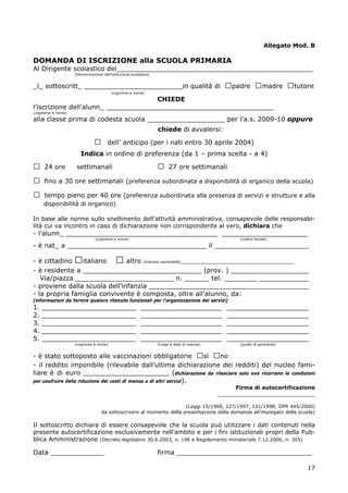 17
Allegato Mod. B
DOMANDA DI ISCRIZIONE alla SCUOLA PRIMARIA
Al Dirigente scolastico del________________________________________________
(Denominazione dell’istituzione scolastica)
_l_ sottoscritt_ ________________________in qualità di □padre □madre □tutore
(cognome e nome)
CHIEDE
l’iscrizione dell’alunn_ _________________________________________
(cognome e nome)
alla classe prima di codesta scuola ___________________ per l’a.s. 2009-10 oppure
chiede di avvalersi:
□ dell’ anticipo (per i nati entro 30 aprile 2004)
Indica in ordine di preferenza (da 1 – prima scelta - a 4)
□ 24 ore settimanali □ 27 ore settimanali
□ fino a 30 ore settimanali (preferenza subordinata a disponibilità di organico della scuola)
□ tempo pieno per 40 ore (preferenza subordinata alla presenza di servizi e strutture e alla
disponibilità di organico)
In base alle norme sullo snellimento dell’attività amministrativa, consapevole delle responsabi-
lità cui va incontro in caso di dichiarazione non corrispondente al vero, dichiara che
- l’alunn_ _____________________________________ _____________________
(cognome e nome) (codice fiscale)
- è nat_ a __________________________________ il _______________________
- è cittadino □italiano □ altro (indicare nazionalità)______________________________________
- è residente a _____________________________ (prov. ) ___________________
Via/piazza ________________________ n. ______ tel. ________ ____________
- proviene dalla scuola dell’infanzia _______________________________________
- la propria famiglia convivente è composta, oltre all’alunno, da:
(informazioni da fornire qualora ritenute funzionali per l’organizzazione dei servizi)
1. _______________________ ____________________ ____________________
2. _______________________ ____________________ ____________________
3. _______________________ ____________________ ____________________
4. _______________________ ____________________ ____________________
5. _______________________ ____________________ ____________________
(cognome e nome) (luogo e data di nascita) (grado di parentela)
- è stato sottoposto alle vaccinazioni obbligatorie □sì □no
- il reddito imponibile (rilevabile dall’ultima dichiarazione dei redditi) del nucleo fami-
liare è di euro _____________________ (dichiarazione da rilasciare solo ove ricorrano le condizioni
per usufruire della riduzione dei costi di mensa o di altri servizi).
Firma di autocertificazione
_____________________________
(Leggi 15/1968, 127/1997, 131/1998; DPR 445/2000)
da sottoscrivere al momento della presentazione della domanda all’impiegato della scuola)
Il sottoscritto dichiara di essere consapevole che la scuola può utilizzare i dati contenuti nella
presente autocertificazione esclusivamente nell’ambito e per i fini istituzionali propri della Pub-
blica Amministrazione (Decreto legislativo 30.6.2003, n. 196 e Regolamento ministeriale 7.12.2006, n. 305)
Data _____________ firma _________________________________
 