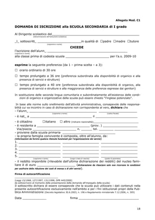 18
Allegato Mod. C1
DOMANDA DI ISCRIZIONE alla SCUOLA SECONDARIA di I grado
Al Dirigente scolastico del________________________________________________
(Denominazione dell’istituzione scolastica)
_l_ sottoscritt_ ________________________in qualità di □padre □madre □tutore
(cognome e nome)
CHIEDE
l’iscrizione dell’alunn_ ____________________________________________
(cognome e nome)
alla classe prima di codesta scuola ________________________ per l’a.s. 2009-10
esprime la seguente preferenza (da 1 – prima scelta – a 3):
□ orario ordinario di 30 ore
□ tempo prolungato a 36 ore (preferenza subordinata alla disponibilità di organico e alla
presenza di servizi e strutture)
□ tempo prolungato a 40 ore (preferenza subordinata alla disponibilità di organico, alla
presenza di servizi e strutture e alla maggioranza delle preferenze espresse dai genitori)
In sostituzione delle seconda lingua comunitaria e subordinatamente all’esistenza delle condi-
zioni di organico e organizzative della scuola può essere chiesto “l’inglese potenziato”.
In base alle norme sullo snellimento dell’attività amministrativa, consapevole delle responsa-
bilità cui va incontro in caso di dichiarazione non corrispondente al vero, dichiara che
- l’alunn_ _____________________________________ _____________________
(cognome e nome) (codice fiscale)
- è nat_ a __________________________________ il _______________________
- è cittadino □italiano □ altro (indicare nazionalità)__________________________________
- è residente a _____________________________ (prov. ) ___________________
Via/piazza ________________________ n. ______ tel. ________ ______________
- proviene dalla scuola primaria _____________________________
- la propria famiglia convivente è composta, oltre all’alunno, da:
(informazioni da fornire qualora ritenute funzionali per l’organizzazione dei servizi)
1. _______________________ ____________________ ____________________
2. _______________________ ____________________ ____________________
3. _______________________ ____________________ ____________________
4. _______________________ ____________________ ____________________
5. _______________________ ____________________ ____________________
(cognome e nome) (luogo e data di nascita) (grado di parentela)
- il reddito imponibile (rilevabile dall’ultima dichiarazione dei redditi) del nucleo fami-
liare è di euro _____________________ (dichiarazione da rilasciare solo ove ricorrano le condizioni
per usufruire della riduzione dei costi di mensa o di altri servizi).
Firma di autocertificazione
_____________________________
(Leggi 15/1968, 127/1997, 131/1998; DPR 445/2000)
da sottoscrivere al momento della presentazione della domanda all’impiegato della scuola)
Il sottoscritto dichiara di essere consapevole che la scuola può utilizzare i dati contenuti nella
presente autocertificazione esclusivamente nell’ambito e per i fini istituzionali propri della Pub-
blica Amministrazione (Decreto legislativo 30.6.2003, n. 196 e Regolamento ministeriale 7.12.2006, n. 305)
Data _____________ firma _________________________________
 