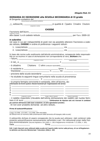 19
Allegato Mod. C2
DOMANDA DI ISCRIZIONE alla SCUOLA SECONDARIA di II grado
Al Dirigente scolastico del________________________________________________
(Denominazione dell’istituzione scolastica)
_l_ sottoscritt_ ________________________in qualità di □padre □madre □tutore
(cognome e nome)
CHIEDE
l’iscrizione dell’alunn_ ____________________________________________
(cognome e nome)
alla classe 1.a di codesto istituto ___________________________ per l’a.s. 2009-10
in subordine
nel caso in cui per indisponibilità di posti non sia possibile ottenere l’iscrizione a code-
sto istituto, CHIEDE in ordine di preferenza i seguenti istituti:
1. Liceo/istituto ______________________________ via _________________
2. Liceo/istituto ______________________________ via _________________
In base alle norme sullo snellimento dell’attività amministrativa, consapevole delle responsabi-
lità cui va incontro in caso di dichiarazione non corrispondente al vero, dichiara che:
- l’alunn_ _____________________________________ _____________________
(cognome e nome) (codice fiscale)
- è nat_ a __________________________________ il _______________________
- è cittadino □italiano □ altro (indicare nazionalità)__________________________________
- è residente a _____________________________ (prov. ) ___________________
Via/piazza ________________________ n. ______ tel. ________ ______________
- proviene dalla scuola secondaria _____________________________
- ha studiato le seguenti lingue comunitarie nella scuola di provenienza
________________________ e _____________________
- la propria famiglia convivente è composta, oltre all’alunno, da:
(informazioni da fornire qualora ritenute funzionali per l’organizzazione dei servizi)
1. _______________________ ____________________ ____________________
2. _______________________ ____________________ ____________________
3. _______________________ ____________________ ____________________
4. _______________________ ____________________ ____________________
5. _______________________ ____________________ ____________________
(cognome e nome) (luogo e data di nascita) (grado di parentela)
- il reddito imponibile (rilevabile dall’ultima dichiarazione dei redditi) del nucleo fami-
liare è di euro _____________________ (dichiarazione da rilasciare solo ove ricorrano le condizioni
per usufruire dell’esonero delle tasse scolastiche o di altre agevolazioni previste).
- Di non aver prodotto domanda ad altro istituto.
Firma di autocertificazione
_____________________________
(Leggi 15/1968, 127/1997, 131/1998; DPR 445/2000)
da sottoscrivere al momento della presentazione della domanda all’impiegato della scuola)
Il sottoscritto dichiara di essere consapevole che la scuola può utilizzare i dati contenuti nella
presente autocertificazione esclusivamente nell’ambito e per i fini istituzionali propri della Pub-
blica Amministrazione (Decreto legislativo 30.6.2003, n. 196 e Regolamento ministeriale 7.12.2006, n. 305)
Data _____________ firma _________________________________
N.B. I dati rilasciati sono utilizzati dalla scuola nel rispetto delle norme sulla privacy, di cui al Regolamen-
to definito con Decreto Ministeriale 7 dicembre 2006,n. 305
 