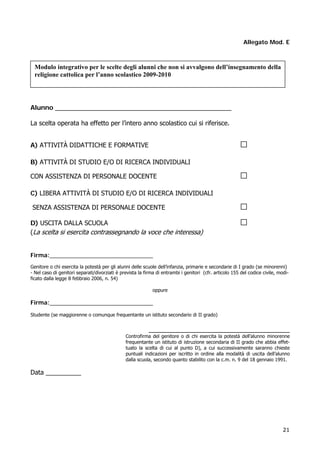 21
Allegato Mod. E
Alunno __________________________________________________
La scelta operata ha effetto per l’intero anno scolastico cui si riferisce.
A) ATTIVITÀ DIDATTICHE E FORMATIVE □
B) ATTIVITÀ DI STUDIO E/O DI RICERCA INDIVIDUALI
CON ASSISTENZA DI PERSONALE DOCENTE □
C) LIBERA ATTIVITÀ DI STUDIO E/O DI RICERCA INDIVIDUALI
SENZA ASSISTENZA DI PERSONALE DOCENTE □
D) USCITA DALLA SCUOLA □
(La scelta si esercita contrassegnando la voce che interessa)
Firma:________________________________
Genitore o chi esercita la potestà per gli alunni delle scuole dell’infanzia, primarie e secondarie di I grado (se minorenni)
- Nel caso di genitori separati/divorziati è prevista la firma di entrambi i genitori (cfr. articolo 155 del codice civile, modi-
ficato dalla legge 8 febbraio 2006, n. 54)
oppure
Firma:________________________________
Studente (se maggiorenne o comunque frequentante un istituto secondario di II grado)
________________________________________
Controfirma del genitore o di chi esercita la potestà dell’alunno minorenne
frequentante un istituto di istruzione secondaria di II grado che abbia effet-
tuato la scelta di cui al punto D), a cui successivamente saranno chieste
puntuali indicazioni per iscritto in ordine alla modalità di uscita dell’alunno
dalla scuola, secondo quanto stabilito con la c.m. n. 9 del 18 gennaio 1991.
Data __________
Modulo integrativo per le scelte degli alunni che non si avvalgono dell’insegnamento della
religione cattolica per l’anno scolastico 2009-2010
 