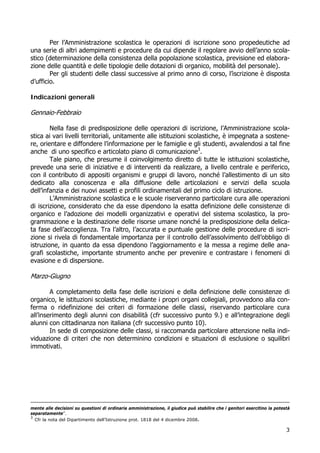 3
Per l’Amministrazione scolastica le operazioni di iscrizione sono propedeutiche ad
una serie di altri adempimenti e procedure da cui dipende il regolare avvio dell’anno scola-
stico (determinazione della consistenza della popolazione scolastica, previsione ed elabora-
zione delle quantità e delle tipologie delle dotazioni di organico, mobilità del personale).
Per gli studenti delle classi successive al primo anno di corso, l’iscrizione è disposta
d’ufficio.
Indicazioni generali
Gennaio-Febbraio
Nella fase di predisposizione delle operazioni di iscrizione, l’Amministrazione scola-
stica ai vari livelli territoriali, unitamente alle istituzioni scolastiche, è impegnata a sostene-
re, orientare e diffondere l’informazione per le famiglie e gli studenti, avvalendosi a tal fine
anche di uno specifico e articolato piano di comunicazione3
.
Tale piano, che presume il coinvolgimento diretto di tutte le istituzioni scolastiche,
prevede una serie di iniziative e di interventi da realizzare, a livello centrale e periferico,
con il contributo di appositi organismi e gruppi di lavoro, nonché l’allestimento di un sito
dedicato alla conoscenza e alla diffusione delle articolazioni e servizi della scuola
dell’infanzia e dei nuovi assetti e profili ordinamentali del primo ciclo di istruzione.
L’Amministrazione scolastica e le scuole riserveranno particolare cura alle operazioni
di iscrizione, considerato che da esse dipendono la esatta definizione delle consistenze di
organico e l’adozione dei modelli organizzativi e operativi del sistema scolastico, la pro-
grammazione e la destinazione delle risorse umane nonché la predisposizione della delica-
ta fase dell’accoglienza. Tra l’altro, l’accurata e puntuale gestione delle procedure di iscri-
zione si rivela di fondamentale importanza per il controllo dell’assolvimento dell’obbligo di
istruzione, in quanto da essa dipendono l’aggiornamento e la messa a regime delle ana-
grafi scolastiche, importante strumento anche per prevenire e contrastare i fenomeni di
evasione e di dispersione.
Marzo-Giugno
A completamento della fase delle iscrizioni e della definizione delle consistenze di
organico, le istituzioni scolastiche, mediante i propri organi collegiali, provvedono alla con-
ferma o ridefinizione dei criteri di formazione delle classi, riservando particolare cura
all’inserimento degli alunni con disabilità (cfr successivo punto 9.) e all’integrazione degli
alunni con cittadinanza non italiana (cfr successivo punto 10).
In sede di composizione delle classi, si raccomanda particolare attenzione nella indi-
viduazione di criteri che non determinino condizioni e situazioni di esclusione o squilibri
immotivati.
mente alle decisioni su questioni di ordinaria amministrazione, il giudice può stabilire che i genitori esercitino la potestà
separatamente”.
3
Cfr la nota del Dipartimento dell’Istruzione prot. 1818 del 4 dicembre 2008.
 