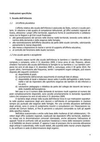 4
Indicazioni specifiche
1. Scuola dell’infanzia
1.1 Un’offerta pluralistica
L’offerta relativa alla scuola dell’infanzia è assicurata da Stato, comuni e scuole pari-
tarie. In relazione a tale quadro di competenze istituzionali, gli Uffici scolastici regionali at-
tivano, attraverso i propri Uffici territoriali, opportune forme di coordinamento e collabora-
zione con le Regioni e gli Enti Locali finalizzate:
 alla generalizzazione del servizio nelle diverse realtà territoriali, tenendo conto della di-
namica della domanda e delle esigenze delle famiglie;
 alla razionalizzazione dell’offerta educativa da parte delle scuole coinvolte, valorizzando
pienamente le risorse disponibili;
 alla messa a disposizione di risorse e servizi di supporto all’offerta educativa;
 al controllo del fenomeno delle duplici iscrizioni.
1.2 Una scuola aperta e accogliente
Possono essere iscritti alla scuola dell’infanzia le bambine e i bambini che abbiano
compiuto o compiano, entro il 31 dicembre 2009, il terzo anno di età. Possono, altresì,
chiedere l’iscrizione alla scuola dell’infanzia le famiglie le cui bambine e i cui bambini com-
piono tre anni di età dopo il 31 dicembre 2009 e, comunque, entro il 30 aprile 2010. Per
questi ultimi, l’ammissione alla frequenza, sentiti i competenti organi collegiali, può essere
disposta alle seguenti condizioni:
a) disponibilità di posti;
b) accertamento dell’avvenuto esaurimento di eventuali liste di attesa;
c) disponibilità di locali e dotazioni idonei sotto il profilo dell’agibilità e della funzio-
nalità e tali da rispondere alle specifiche esigenze dei bambini di età inferiore a
tre anni;
d) valutazione pedagogica e didattica da parte del collegio dei docenti dei tempi e
delle modalità dell’accoglienza.
Nel caso in cui il numero delle domande di iscrizione risulti superiore al numero dei
posti complessivamente disponibili, sono accolte prioritariamente le domande riguardanti
coloro che compiono tre anni di età entro il 31 dicembre 2009.
Il ripristino degli anticipi nella scuola dell’infanzia trova le sue motivazioni soprattut-
to nelle positive esperienze degli anni decorsi e nell’intento di corrispondere in maniera
sempre più puntuale alle esigenze delle famiglie. Per una corretta attuazione dell’istituto
degli anticipi, sono in corso di svolgimento incontri e consultazioni con l’Associazione na-
zionale dei Comuni Italiani, al fine di pervenire a soluzioni concordate su tutti gli aspetti
della specifica materia.
Nell’ottica suaccennata e anche sulla base delle risultanze di tali collaborazioni, i Di-
rettori degli Uffici scolastici regionali, coadiuvati dai dipendenti Uffici territoriali, stabiliran-
no intese con le Amministrazioni comunali interessate, anche attraverso l’attivazione di
appositi Tavoli di confronto volti ad accertare l’esistenza o meno delle necessarie condizio-
ni di fattibilità nei diversi contesti. E’ appena il caso di precisare che la concreta attivazione
degli anticipi è subordinata, nelle scuole statali, alla quantità delle risorse umane disponibi-
li, da verificare in sede di determinazione degli organici.
 