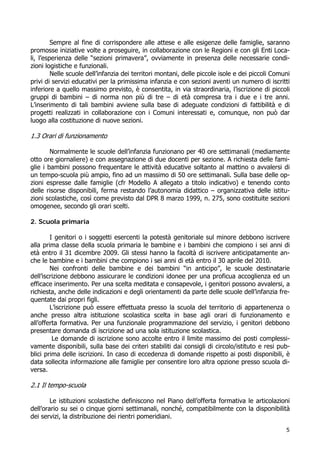 5
Sempre al fine di corrispondere alle attese e alle esigenze delle famiglie, saranno
promosse iniziative volte a proseguire, in collaborazione con le Regioni e con gli Enti Loca-
li, l’esperienza delle “sezioni primavera”, ovviamente in presenza delle necessarie condi-
zioni logistiche e funzionali.
Nelle scuole dell’infanzia dei territori montani, delle piccole isole e dei piccoli Comuni
privi di servizi educativi per la primissima infanzia e con sezioni aventi un numero di iscritti
inferiore a quello massimo previsto, è consentita, in via straordinaria, l’iscrizione di piccoli
gruppi di bambini – di norma non più di tre – di età compresa tra i due e i tre anni.
L’inserimento di tali bambini avviene sulla base di adeguate condizioni di fattibilità e di
progetti realizzati in collaborazione con i Comuni interessati e, comunque, non può dar
luogo alla costituzione di nuove sezioni.
1.3 Orari di funzionamento
Normalmente le scuole dell’infanzia funzionano per 40 ore settimanali (mediamente
otto ore giornaliere) e con assegnazione di due docenti per sezione. A richiesta delle fami-
glie i bambini possono frequentare le attività educative soltanto al mattino o avvalersi di
un tempo-scuola più ampio, fino ad un massimo di 50 ore settimanali. Sulla base delle op-
zioni espresse dalle famiglie (cfr Modello A allegato a titolo indicativo) e tenendo conto
delle risorse disponibili, ferma restando l’autonomia didattico – organizzativa delle istitu-
zioni scolastiche, così come previsto dal DPR 8 marzo 1999, n. 275, sono costituite sezioni
omogenee, secondo gli orari scelti.
2. Scuola primaria
I genitori o i soggetti esercenti la potestà genitoriale sul minore debbono iscrivere
alla prima classe della scuola primaria le bambine e i bambini che compiono i sei anni di
età entro il 31 dicembre 2009. Gli stessi hanno la facoltà di iscrivere anticipatamente an-
che le bambine e i bambini che compiono i sei anni di età entro il 30 aprile del 2010.
Nei confronti delle bambine e dei bambini “in anticipo”, le scuole destinatarie
dell’iscrizione debbono assicurare le condizioni idonee per una proficua accoglienza ed un
efficace inserimento. Per una scelta meditata e consapevole, i genitori possono avvalersi, a
richiesta, anche delle indicazioni e degli orientamenti da parte delle scuole dell’infanzia fre-
quentate dai propri figli.
L’iscrizione può essere effettuata presso la scuola del territorio di appartenenza o
anche presso altra istituzione scolastica scelta in base agli orari di funzionamento e
all’offerta formativa. Per una funzionale programmazione del servizio, i genitori debbono
presentare domanda di iscrizione ad una sola istituzione scolastica.
Le domande di iscrizione sono accolte entro il limite massimo dei posti complessi-
vamente disponibili, sulla base dei criteri stabiliti dai consigli di circolo/istituto e resi pub-
blici prima delle iscrizioni. In caso di eccedenza di domande rispetto ai posti disponibili, è
data sollecita informazione alle famiglie per consentire loro altra opzione presso scuola di-
versa.
2.1 Il tempo-scuola
Le istituzioni scolastiche definiscono nel Piano dell’offerta formativa le articolazioni
dell’orario su sei o cinque giorni settimanali, nonché, compatibilmente con la disponibilità
dei servizi, la distribuzione dei rientri pomeridiani.
 