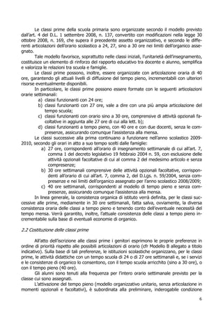 6
Le classi prime della scuola primaria sono organizzate secondo il modello previsto
dall’art. 4 del D.L. 1 settembre 2008, n. 137, convertito con modificazioni nella legge 30
ottobre 2008, n. 169, che supera il precedente assetto organizzativo, e secondo le diffe-
renti articolazioni dell’orario scolastico a 24, 27, sino a 30 ore nei limiti dell’organico asse-
gnato.
Tale modello favorisce, soprattutto nelle classi iniziali, l’unitarietà dell’insegnamento,
costituisce un elemento di rinforzo del rapporto educativo tra docente e alunno, semplifica
e valorizza le relazioni tra scuola e famiglie.
Le classi prime possono, inoltre, essere organizzate con articolazione oraria di 40
ore, garantendo gli attuali livelli di diffusione del tempo pieno, incrementabili con ulteriori
risorse eventualmente disponibili.
In particolare, le classi prime possono essere formate con le seguenti articolazioni
orarie settimanali:
a) classi funzionanti con 24 ore;
b) classi funzionanti con 27 ore, vale a dire con una più ampia articolazione del
tempo scuola;
c) classi funzionanti con orario sino a 30 ore, comprensive di attività opzionali fa-
coltative in aggiunta alle 27 ore di cui alla lett. b);
d) classi funzionanti a tempo pieno, con 40 ore e con due docenti, senza le com-
presenze, assicurando comunque l’assistenza alla mensa.
Le classi successive alla prima continuano a funzionare nell’anno scolastico 2009-
2010, secondo gli orari in atto a suo tempo scelti dalle famiglie:
a) 27 ore, corrispondenti all’orario di insegnamento settimanale di cui all’art. 7,
comma 1 del decreto legislativo 19 febbraio 2004 n. 59, con esclusione delle
attività opzionali facoltative di cui al comma 2 del medesimo articolo e senza
compresenze;
b) 30 ore settimanali comprensive delle attività opzionali facoltative, corrispon-
denti all’orario di cui all’art. 7, comma 2, del D.Lgs. n. 59/2004, senza com-
presenze e nei limiti dell’organico assegnato per l’anno scolastico 2008/2009;
c) 40 ore settimanali, corrispondenti al modello di tempo pieno e senza com-
presenze, assicurando comunque l’assistenza alla mensa.
In linea generale, la consistenza organica di istituto verrà definita, per le classi suc-
cessive alle prime, mediamente in 30 ore settimanali, fatta salva, ovviamente, la diversa
consistenza oraria delle classi a tempo pieno e tenendo conto dell’eventuale necessità del
tempo mensa. Verrà garantito, inoltre, l’attuale consistenza delle classi a tempo pieno in-
crementabile sulla base di eventuali economie di organico.
2.2 Costituzione delle classi prime
All’atto dell’iscrizione alle classi prime i genitori esprimono le proprie preferenze in
ordine di priorità rispetto alle possibili articolazioni di orario (cfr Modello B allegato a titolo
indicativo). Sulla base di tali preferenze, le istituzioni scolastiche organizzano, per le classi
prime, le attività didattiche con un tempo scuola di 24 o di 27 ore settimanali e, se i servizi
e le consistenze di organico lo consentono, con il tempo scuola arricchito (sino a 30 ore), o
con il tempo pieno (40 ore).
Gli alunni sono tenuti alla frequenza per l’intero orario settimanale previsto per la
classe cui sono assegnati.
L’attivazione del tempo pieno (modello organizzativo unitario, senza articolazione in
momenti opzionali e facoltativi), è subordinata alla preliminare, inderogabile condizione
 