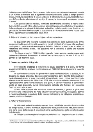 7
dell’esistenza e dell’effettivo funzionamento delle strutture e dei servizi necessari, nonché
di un numero di richieste atte a legittimare la formazione della classe. Il tempo pieno ri-
chiede, infatti, la disponibilità di idonei ambienti, di attrezzature adeguate, l’esplicito impe-
gno dell'ente locale ad assicurare il servizio di mensa, la frequenza di un congruo numero
di alunni.
Con apposito atto di indirizzo, il Ministro dell’istruzione, università e ricerca indivi-
duerà i criteri generali intesi ad armonizzare gli assetti pedagogici, didattici ed organizzativi
della scuola primaria, ai quali le istituzioni scolastiche, nella loro autonomia didattico - or-
ganizzativa, faranno riferimento per la costituzione e il funzionamento delle nuove classi
prime, a partire dall’anno scolastico 2009-2010.
2.3 Esami di idoneità per l’accesso anticipato alla seconda classe
Le disposizioni che regolano l’accesso degli esterni alle classi successive alla prima,
avvalendosi dell’esame di idoneità, prevedono che gli obbligati all’iscrizione alla scuola pri-
maria possono sostenere tale esame prima dell’inizio dell’anno scolastico per accedere di-
rettamente alla seconda classe. Tale possibilità non è consentita a coloro che fruiscono
dell’anticipo.
Per l’anno scolastico 2009-2010 l’accesso alla classe seconda, previo superamento
dell’esame di idoneità, è consentito ai nati nel 2003 e che compiono sei anni di età tra il 1°
gennaio e il 31 dicembre 2009.
3. Scuola secondaria di I grado
Sono soggetti all’obbligo di iscrizione alla scuola secondaria di I grado, per l’anno
scolastico 2009-2010, gli alunni che terminano nel 2008-2009 la scuola primaria con esito
positivo.
Le domande di iscrizione alla prima classe della scuola secondaria di I grado, da in-
dirizzare alla scuola prescelta, dovranno essere presentate per il tramite della scuola pri-
maria di appartenenza, la quale provvederà a trasmetterle, entro i cinque giorni successivi
alla scadenza del termine del 28 febbraio 2009, alla istituzione scolastica interessata. Il di-
rigente scolastico della scuola secondaria di I grado, in caso di eccedenza di domande ri-
spetto ai posti disponibili, curerà l’informazione sollecita alle famiglie per consentire
l’opzione verso altra scuola.
All’atto della iscrizione alla istituzione scolastica prescelta, i genitori e gli studenti
procedono alla sottoscrizione del Patto educativo di corresponsabilità, finalizzato a definire
in maniera dettagliata e condivisa diritti e doveri nel rapporto tra istituzione scolastica au-
tonoma, studenti e famiglie4
.
3.1 Orari di funzionamento
Le istituzioni scolastiche definiscono nel Piano dell’offerta formativa le articolazioni
del tempo-scuola. L’offerta formativa, espressione dell’autonomia delle istituzioni scolasti-
che, tiene conto delle risorse di organico di cui la scuola dispone e delle prevalenti opzioni
delle famiglie.
Le famiglie possono esprimere la propria preferenza tra i seguenti modelli di orario:
4
Con l’occasione le scuole sono impegnate a richiamare l’attenzione dei genitori e degli studenti sui contenuti della direttiva ministeriale
15 marzo 2007 per l’uso corretto dei telefoni cellulari a scuola e di altri dispositivi elettronici.
 