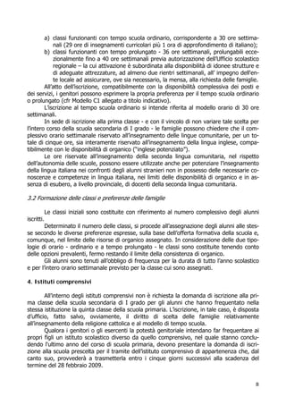 8
a) classi funzionanti con tempo scuola ordinario, corrispondente a 30 ore settima-
nali (29 ore di insegnamenti curricolari più 1 ora di approfondimento di italiano);
b) classi funzionanti con tempo prolungato - 36 ore settimanali, prolungabili ecce-
zionalmente fino a 40 ore settimanali previa autorizzazione dell’Ufficio scolastico
regionale – la cui attivazione è subordinata alla disponibilità di idonee strutture e
di adeguate attrezzature, ad almeno due rientri settimanali, all’ impegno dell'en-
te locale ad assicurare, ove sia necessario, la mensa, alla richiesta delle famiglie.
All’atto dell’iscrizione, compatibilmente con la disponibilità complessiva dei posti e
dei servizi, i genitori possono esprimere la propria preferenza per il tempo scuola ordinario
o prolungato (cfr Modello C1 allegato a titolo indicativo).
L’iscrizione al tempo scuola ordinario si intende riferita al modello orario di 30 ore
settimanali.
In sede di iscrizione alla prima classe - e con il vincolo di non variare tale scelta per
l’intero corso della scuola secondaria di I grado - le famiglie possono chiedere che il com-
plessivo orario settimanale riservato all’insegnamento delle lingue comunitarie, per un to-
tale di cinque ore, sia interamente riservato all’insegnamento della lingua inglese, compa-
tibilmente con le disponibilità di organico (“inglese potenziato”).
Le ore riservate all’insegnamento della seconda lingua comunitaria, nel rispetto
dell’autonomia delle scuole, possono essere utilizzate anche per potenziare l’insegnamento
della lingua italiana nei confronti degli alunni stranieri non in possesso delle necessarie co-
noscenze e competenze in lingua italiana, nei limiti delle disponibilità di organico e in as-
senza di esubero, a livello provinciale, di docenti della seconda lingua comunitaria.
3.2 Formazione delle classi e preferenze delle famiglie
Le classi iniziali sono costituite con riferimento al numero complessivo degli alunni
iscritti.
Determinato il numero delle classi, si procede all’assegnazione degli alunni alle stes-
se secondo le diverse preferenze espresse, sulla base dell’offerta formativa della scuola e,
comunque, nel limite delle risorse di organico assegnato. In considerazione delle due tipo-
logie di orario - ordinario e a tempo prolungato - le classi sono costituite tenendo conto
delle opzioni prevalenti, fermo restando il limite della consistenza di organico.
Gli alunni sono tenuti all’obbligo di frequenza per la durata di tutto l’anno scolastico
e per l’intero orario settimanale previsto per la classe cui sono assegnati.
4. Istituti comprensivi
All’interno degli istituti comprensivi non è richiesta la domanda di iscrizione alla pri-
ma classe della scuola secondaria di I grado per gli alunni che hanno frequentato nella
stessa istituzione la quinta classe della scuola primaria. L’iscrizione, in tale caso, è disposta
d’ufficio, fatto salvo, ovviamente, il diritto di scelta delle famiglie relativamente
all’insegnamento della religione cattolica e al modello di tempo scuola.
Qualora i genitori o gli esercenti la potestà genitoriale intendano far frequentare ai
propri figli un istituto scolastico diverso da quello comprensivo, nel quale stanno conclu-
dendo l'ultimo anno del corso di scuola primaria, devono presentare la domanda di iscri-
zione alla scuola prescelta per il tramite dell’istituto comprensivo di appartenenza che, dal
canto suo, provvederà a trasmetterla entro i cinque giorni successivi alla scadenza del
termine del 28 febbraio 2009.
 