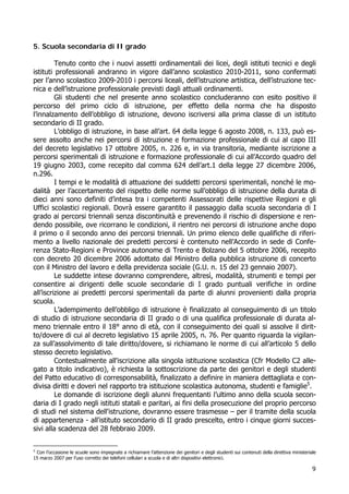 9
5. Scuola secondaria di II grado
Tenuto conto che i nuovi assetti ordinamentali dei licei, degli istituti tecnici e degli
istituti professionali andranno in vigore dall’anno scolastico 2010-2011, sono confermati
per l’anno scolastico 2009-2010 i percorsi liceali, dell’istruzione artistica, dell’istruzione tec-
nica e dell’istruzione professionale previsti dagli attuali ordinamenti.
Gli studenti che nel presente anno scolastico concluderanno con esito positivo il
percorso del primo ciclo di istruzione, per effetto della norma che ha disposto
l’innalzamento dell’obbligo di istruzione, devono iscriversi alla prima classe di un istituto
secondario di II grado.
L’obbligo di istruzione, in base all’art. 64 della legge 6 agosto 2008, n. 133, può es-
sere assolto anche nei percorsi di istruzione e formazione professionale di cui al capo III
del decreto legislativo 17 ottobre 2005, n. 226 e, in via transitoria, mediante iscrizione a
percorsi sperimentali di istruzione e formazione professionale di cui all’Accordo quadro del
19 giugno 2003, come recepito dal comma 624 dell’art.1 della legge 27 dicembre 2006,
n.296.
I tempi e le modalità di attuazione dei suddetti percorsi sperimentali, nonché le mo-
dalità per l’accertamento del rispetto delle norme sull’obbligo di istruzione della durata di
dieci anni sono definiti d’intesa tra i competenti Assessorati delle rispettive Regioni e gli
Uffici scolastici regionali. Dovrà essere garantito il passaggio dalla scuola secondaria di I
grado ai percorsi triennali senza discontinuità e prevenendo il rischio di dispersione e ren-
dendo possibile, ove ricorrano le condizioni, il rientro nei percorsi di istruzione anche dopo
il primo o il secondo anno dei percorsi triennali. Un primo elenco delle qualifiche di riferi-
mento a livello nazionale dei predetti percorsi è contenuto nell’Accordo in sede di Confe-
renza Stato-Regioni e Province autonome di Trento e Bolzano del 5 ottobre 2006, recepito
con decreto 20 dicembre 2006 adottato dal Ministro della pubblica istruzione di concerto
con il Ministro del lavoro e della previdenza sociale (G.U. n. 15 del 23 gennaio 2007).
Le suddette intese dovranno comprendere, altresì, modalità, strumenti e tempi per
consentire ai dirigenti delle scuole secondarie di I grado puntuali verifiche in ordine
all’iscrizione ai predetti percorsi sperimentali da parte di alunni provenienti dalla propria
scuola.
L’adempimento dell’obbligo di istruzione è finalizzato al conseguimento di un titolo
di studio di istruzione secondaria di II grado o di una qualifica professionale di durata al-
meno triennale entro il 18° anno di età, con il conseguimento dei quali si assolve il dirit-
to/dovere di cui al decreto legislativo 15 aprile 2005, n. 76. Per quanto riguarda la vigilan-
za sull’assolvimento di tale diritto/dovere, si richiamano le norme di cui all’articolo 5 dello
stesso decreto legislativo.
Contestualmente all'iscrizione alla singola istituzione scolastica (Cfr Modello C2 alle-
gato a titolo indicativo), è richiesta la sottoscrizione da parte dei genitori e degli studenti
del Patto educativo di corresponsabilità, finalizzato a definire in maniera dettagliata e con-
divisa diritti e doveri nel rapporto tra istituzione scolastica autonoma, studenti e famiglie5
.
Le domande di iscrizione degli alunni frequentanti l’ultimo anno della scuola secon-
daria di I grado negli istituti statali e paritari, ai fini della prosecuzione del proprio percorso
di studi nel sistema dell'istruzione, dovranno essere trasmesse – per il tramite della scuola
di appartenenza - all'istituto secondario di II grado prescelto, entro i cinque giorni succes-
sivi alla scadenza del 28 febbraio 2009.
5
Con l’occasione le scuole sono impegnate a richiamare l’attenzione dei genitori e degli studenti sui contenuti della direttiva ministeriale
15 marzo 2007 per l’uso corretto dei telefoni cellulari a scuola e di altri dispositivi elettronici.
 