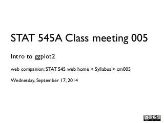STAT 545A Class meeting 005 
Intro to ggplot2 
web companion: STAT 545 web home > Syllabus > cm005 
Wednesday, September 17, 2014 
 