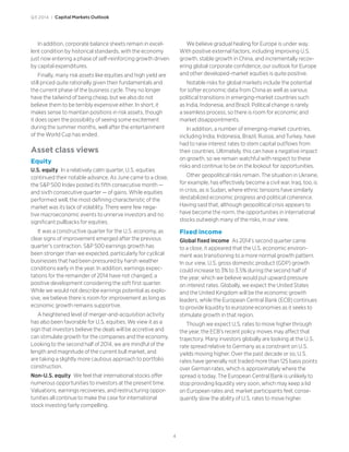 4
Q3 2014 | Capital Markets Outlook
In addition, corporate balance sheets remain in excel-
lent condition by historical standards, with the economy
just now entering a phase of self-reinforcing growth driven
by capital expenditures.
Finally, many risk assets like equities and high yield are
still priced quite rationally given their fundamentals and
the current phase of the business cycle. They no longer
have the tailwind of being cheap, but we also do not
believe them to be terribly expensive either. In short, it
makes sense to maintain positions in risk assets, though
it does open the possibility of seeing some excitement
during the summer months, well after the entertainment
of the World Cup has ended.
Asset class views
Equity
U.S. equity In a relatively calm quarter, U.S. equities
continued their notable advance. As June came to a close,
the SP 500 Index posted its fifth consecutive month —
and sixth consecutive quarter — of gains. While equities
performed well, the most defining characteristic of the
market was its lack of volatility. There were few nega-
tive macroeconomic events to unnerve investors and no
significant pullbacks for equities.
It was a constructive quarter for the U.S. economy, as
clear signs of improvement emerged after the previous
quarter’s contraction. SP 500 earnings growth has
been stronger than we expected, particularly for cyclical
businesses that had been pressured by harsh weather
conditions early in the year. In addition, earnings expec-
tations for the remainder of 2014 have not changed, a
positive development considering the soft first quarter.
While we would not describe earnings potential as explo-
sive, we believe there is room for improvement as long as
economic growth remains supportive.
A heightened level of merger-and-acquisition activity
has also been favorable for U.S. equities. We view it as a
sign that investors believe the deals will be accretive and
can stimulate growth for the companies and the economy.
Looking to the second half of 2014, we are mindful of the
length and magnitude of the current bull market, and
are taking a slightly more cautious approach to portfolio
construction.
Non-U.S. equity We feel that international stocks offer
numerous opportunities to investors at the present time.
Valuations, earnings recoveries, and restructuring oppor-
tunities all continue to make the case for international
stock investing fairly compelling.
We believe gradual healing for Europe is under way.
With positive external factors, including improving U.S.
growth, stable growth in China, and incrementally recov-
ering global corporate confidence, our outlook for Europe
and other developed-market equities is quite positive.
Notable risks for global markets include the potential
for softer economic data from China as well as various
political transitions in emerging-market countries such
as India, Indonesia, and Brazil. Political change is rarely
a seamless process, so there is room for economic and
market disappointments.
In addition, a number of emerging-market countries,
including India, Indonesia, Brazil, Russia, and Turkey, have
had to raise interest rates to stem capital outflows from
their countries. Ultimately, this can have a negative impact
on growth, so we remain watchful with respect to these
risks and continue to be on the lookout for opportunities.
Other geopolitical risks remain. The situation in Ukraine,
for example, has effectively become a civil war. Iraq, too, is
in crisis, as is Sudan, where ethnic tensions have similarly
destabilized economic progress and political coherence.
Having said that, although geopolitical crisis appears to
have become the norm, the opportunities in international
stocks outweigh many of the risks, in our view.
Fixed income
Global fixed income As 2014’s second quarter came
to a close, it appeared that the U.S. economic environ-
ment was transitioning to a more normal growth pattern.
In our view, U.S. gross domestic product (GDP) growth
could increase to 3% to 3.5% during the second half of
the year, which we believe would put upward pressure
on interest rates. Globally, we expect the United States
and the United Kingdom will be the economic growth
leaders, while the European Central Bank (ECB) continues
to provide liquidity to eurozone economies as it seeks to
stimulate growth in that region.
Though we expect U.S. rates to move higher through
the year, the ECB’s recent policy moves may affect that
trajectory. Many investors globally are looking at the U.S.
rate spread relative to Germany as a constraint on U.S.
yields moving higher. Over the past decade or so, U.S.
rates have generally not traded more than 125 basis points
over German rates, which is approximately where the
spread is today. The European Central Bank is unlikely to
stop providing liquidity very soon, which may keep a lid
on European rates and, market participants feel, conse-
quently slow the ability of U.S. rates to move higher.
 