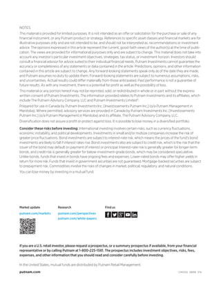 NOTES
This material is provided for limited purposes. It is not intended as an offer or solicitation for the purchase or sale of any
financial instrument, or any Putnam product or strategy. References to specific asset classes and financial markets are for
illustrative purposes only and are not intended to be, and should not be interpreted as, recommendations or investment
advice. The opinions expressed in this article represent the current, good-faith views of the author(s) at the time of publi-
cation. The views are provided for informational purposes only and are subject to change. This material does not take into
account any investor’s particular investment objectives, strategies, tax status, or investment horizon. Investors should
consult a financial advisor for advice suited to their individual financial needs. Putnam Investments cannot guarantee the
accuracy or completeness of any statements or data contained in the article. Predictions, opinions, and other information
contained in this article are subject to change. Any forward-looking statements speak only as of the date they are made,
and Putnam assumes no duty to update them. Forward-looking statements are subject to numerous assumptions, risks,
and uncertainties. Actual results could differ materially from those anticipated. Past performance is not a guarantee of
future results. As with any investment, there is a potential for profit as well as the possibility of loss.
This material or any portion hereof may not be reprinted, sold, or redistributed in whole or in part without the express
written consent of Putnam Investments. The information provided relates to Putnam Investments and its affiliates, which
include The Putnam Advisory Company, LLC and Putnam Investments Limited®.
Prepared for use in Canada by Putnam Investments Inc. [Investissements Putnam Inc.] (o/a Putnam Management in
Manitoba). Where permitted, advisory services are provided in Canada by Putnam Investments Inc. [Investissements
Putnam Inc.] (o/a Putnam Management in Manitoba) and its affiliate, The Putnam Advisory Company, LLC.
Diversification does not assure a profit or protect against loss. It is possible to lose money in a diversified portfolio.
In the United States, mutual funds are distributed by Putnam Retail Management.
putnam.com CM0100 289118 7/14
Consider these risks before investing: International investing involves certain risks, such as currency fluctuations,
economic instability, and political developments. Investments in small and/or midsize companies increase the risk of
greater price fluctuations. Bond investments are subject to interest-rate risk, which means the prices of the fund’s bond
investments are likely to fall if interest rates rise. Bond investments also are subject to credit risk, which is the risk that the
issuer of the bond may default on payment of interest or principal. Interest-rate risk is generally greater for longer-term
bonds, and credit risk is generally greater for below-investment-grade bonds, which may be considered speculative.
Unlike bonds, funds that invest in bonds have ongoing fees and expenses. Lower-rated bonds may offer higher yields in
return for more risk. Funds that invest in government securities are not guaranteed. Mortgage-backed securities are subject
to prepayment risk. Commodities involve the risks of changes in market, political, regulatory, and natural conditions.
You can lose money by investing in a mutual fund.
If you are a U.S. retail investor, please request a prospectus, or a summary prospectus if available, from your financial
representative or by calling Putnam at 1-800-225-1581. The prospectus includes investment objectives, risks, fees,
expenses, and other information that you should read and consider carefully before investing.
Market update
putnam.com/markets
Research
putnam.com/perspectives
putnam.com/white-papers
Find us
 