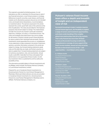 PUTNAM INVESTMENTS | putnam.com
11
Putnam’s veteran fixed-income
team offers a depth and breadth
of insight and an independent
view of risk
Successful investing in today’s markets requires
a broad-based approach, the flexibility to exploit
a range of sectors and investment opportunities,
and a keen understanding of the complex
global interrelationships that drive the markets.
That is why Putnam has more than 70 fixed-
income professionals focusing on delivering
comprehensive coverage of every aspect of the
fixed-income markets, based not only on sector,
but also on the broad sources of risk — and
opportunities — most likely to drive returns.
D. William Kohli
Co-Head of Fixed Income
Global Strategies
Investing since 1987
Joined Putnam in 1994
Michael V. Salm
Co-Head of Fixed Income
Liquid Markets and Securitized Products
Investing since 1989
Joined Putnam in 1997
Paul D. Scanlon, CFA
Co-Head of Fixed Income
Global Credit
Investing since 1986
Joined Putnam in 1999
This material is provided for limited purposes. It is not
intended as an offer or solicitation for the purchase or sale of
any financial instrument, or any Putnam product or strategy.
References to specific securities, asset classes, and financial
markets are for illustrative purposes only and are not intended
to be, and should not be interpreted as, recommendations
or investment advice. The opinions expressed in this article
represent the current, good-faith views of the author(s) at the
time of publication. The views are provided for informational
purposes only and are subject to change. This material does
not take into account any investor’s particular investment
objectives, strategies, tax status, or investment horizon. The
views and strategies described herein may not be suitable
for all investors. Investors should consult a financial advisor
for advice suited to their individual financial needs. Putnam
Investments cannot guarantee the accuracy or completeness
of any statements or data contained in the article. Predictions,
opinions, and other information contained in this article are
subject to change. Any forward-looking statements speak
only as of the date they are made, and Putnam assumes no
duty to update them. Forward-looking statements are subject
to numerous assumptions, risks, and uncertainties. Actual
results could differ materially from those anticipated. Past
performance is not a guarantee of future results. As with
any investment, there is a potential for profit as well as the
possibility of loss.
The information provided relates to Putnam Investments and
its affiliates, which include The Putnam Advisory Company,
LLC and Putnam Investments Limited®.
Prepared for use in Canada by Putnam Investments Inc.
[Investissements Putnam Inc.] (o/a Putnam Management in
Manitoba). Where permitted, advisory services are provided
in Canada by Putnam Investments Inc. [Investissements
Putnam Inc.] (o/a Putnam Management in Manitoba) and its
affiliate, The Putnam Advisory Company, LLC.
 