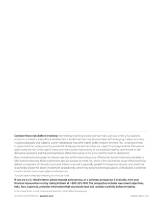 Consider these risks before investing: International investing involves certain risks, such as currency fluctuations,
economic instability, and political developments. Additional risks may be associated with emerging-market securities,
including illiquidity and volatility. Lower-rated bonds may offer higher yields in return for more risk. Funds that invest
in government securities are not guaranteed. Mortgage-backed securities are subject to prepayment risk. Derivatives
also involve the risk, in the case of many over-the-counter instruments, of the potential inability to terminate or sell
derivatives positions and the potential failure of the other party to the instrument to meet its obligations.
Bond investments are subject to interest-rate risk, which means the prices of the funds’ bond investments are likely to
fall if interest rates rise. Bond investments also are subject to credit risk, which is the risk that the issuer of the bond may
default on payment of interest or principal. Interest-rate risk is generally greater for longer-term bonds, and credit risk
is generally greater for below-investment-grade bonds, which may be considered speculative. Unlike bonds, funds that
invest in bonds have ongoing fees and expenses.
You can lose money by investing in a mutual fund.
If you are a U.S. retail investor, please request a prospectus, or a summary prospectus if available, from your
financial representative or by calling Putnam at 1-800-225-1581. The prospectus includes investment objectives,
risks, fees, expenses, and other information that you should read and consider carefully before investing.
In the United States, mutual funds are distributed by Putnam Retail Management.
PUTNAM INVESTMENTS | putnam.com CM0200 287544 4/14
 