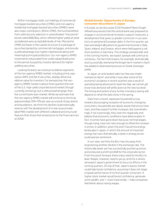 PUTNAM INVESTMENTS | putnam.com
7
Within mortgage credit, our holdings of commercial
mortgage-backed securities (CMBS) and non-agency
residential mortgage-backed securities (RMBS) were
also major contributors. Within CMBS, the fund benefited
from solid security selection in subordinated “mezzanine”
bonds rated BBB/Baa, which offered higher yields at what
we believed were acceptable levels of risk. Mezzanine
CMBS are lower in the capital structure of a package of
securities backed by commercial mortgages, and provide
a yield advantage over higher-rated bonds along with
meaningful principal protection. Our non-agency RMBS
investments rebounded from undervalued levels prior
to the period, buoyed by investor demand for higher-
yielding securities.
Looking forward, we continue to believe segments
of the non-agency RMBS market, including prime, pay-
option ARM, and Alt-A securities, display attractive
relative value for investors. For perspective, the non-
agency RMBS market is about three quarters the size
of the U.S. high-yield corporate bond market (though
currently shrinking), but is still somewhat larger than
the current bank-loan market. While we estimate that
the non-agency RMBS market will continue to shrink by
approximately 10%–15% per year as a result of pay downs
and liquidations, we think this decline could eventually
reverse with the development of a new issue private-
label MBS market with different collateral and structural
features than those that existed prior to the financial crisis
of 2008.
Global bonds: Opportunity in Europe,
consumer discontent in Japan
In Europe, as we discussed, ECB President Mario Draghi
offered assurances that the central bank was prepared to
engage in unconventional monetary support measures, a
development that gives us greater conviction in our posi-
tions on peripheral European debt. In the first quarter, we
had overweight allocations to government bonds in Italy,
Spain, Ireland, and Greece, which were held against a net
short position in Germany. This strategy worked well, and
in the coming months, we expect spreads will continue to
compress. The fact that Greece, for example, dramatically
and successfully reentered the longer-term market in April
has added to downward pressure on Greek sovereign
yields.
In Japan, an anticipated sales tax hike was imple-
mented on April 1, and while it was clear some of the
economy’s progress in recent quarters was a result of
spending being advanced to beat the hike, we cannot yet
know how demand will settle down at the new tax level.
The timing and extent of any further monetary easing will
depend on what the data show in the spring.
Data from a recent Japanese household survey
reveal a discouraging reception of economic change by
consumers. Households are clearly aware that prices have
risen, and they expect further increases. But overwhelm-
ingly, if not surprisingly, they view this negatively and
believe that economic conditions have deteriorated. In
fact, incomes have gone down because nominal wages,
though rising, have not risen enough to offset the increase
in prices. In addition, given the post-Fukushima energy
landscape in Japan, in which the amount of imported
energy has risen dramatically, a spike in energy prices
could worsen sentiment.
In our view, we think the BoJ may shy away from
engineering another decline in the exchange rate. The
historically lower yen has successfully pushed up prices
and produced a profit windfall for the corporate sector.
From this point forward, there is less need for the BoJ to
lead. Wages, however, need to go up, and this is where
we expect Japan’s government to focus its efforts in the
coming quarters. On top of that, Japan’s equity market
could help boost confidence, assuming it does not stage
a repeat performance of its first-quarter correction. A
higher stock market would boost confidence, generate
some wealth, and — most importantly — help companies
feel better about raising wages.
 