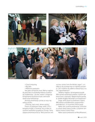 controlling info
19 april 2015.
• Cloud computing
• Big data
• Mobilnost preduzeća
Kao jednu od ključnih stvari, Mark je naglasio
da jasan fokus na analitička rešenja za planira-
nje, budžetiranje i „šta ako“ analize omogućuje
kompanijama da poslovno budu uvek korak
ispred svoje konkurencije.
Na kraju prezentacije, poslao je svoju naj-
važniju poruku:
„Think big, start small, deliver quickly“.
Potom se predstavio Grega Jerkič, CFO u
kompaniji Insight iz Slovenije, koji je radio na
različitim analitičkim projektima u Evropi. Tema
njegove prezentacije bila je “Best practices and
success stories from the Adriatic region”, a is-
takao je da je pitanje koje se najčešće postavl-
ja: „Da li možemo da nađemo rešenje koje je za
nas najprofitabilnije?“
Takođe je naglasio i da kompanije provode
90% vremena analizirajući prošlost i da 90 % njih
koristi Excel u planiranju. Njegova ključna poruka
je: „Budite drugačiji-fokusirajte se na budućnost!“
Grega Jerkič potom je predstavio Cognos,
IBM rešenje za budžetiranje, prognoziranje i
profitabilnost, i to na primeru Petrol grupe.
Nakon dve izuzetne prezentacije, controlleri
su uživali tokom pauze za kafu u prijatnom am-
bijentu hotela Crowne Plaza.
Nakon pauze predstavila se Mina Mićanović,
 