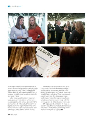 controlling info
20 april 2015.
direktor kompanije Poslovna inteligencija, sa
temom “Preduslovi za uspešnu implementaciju
sistema za planiranje”. Ona je pohvalila ICV
Srbija i objasnila način saradnje sa IBM-om, a
posebno je istakla svoju formulu za uspeh: že-
lja + ideja = vizija.
„Ono što je najvažnije tokom implemen-
tacije, jeste partnerski odnos sa klijentom i
stvaranje partnerskih odnosa (’porodičnih‘). To
podrazumeva da treba da budete spremni da
čujete i pozitivno i negativno. Naravno, osim
znanja i iskustva važno je da se izabere i prava
tehnologija“, rekla je Mina između ostalog.
Sastanak je završen prezentacijom Nine
Lozo, osobe zadužene za tehničku podršku
prodaji rešenja za poslovnu analitiku u IBM
Srbija. Njena tema bila je „Proaktivno planiran-
je sa IBM-ovim rešenjima“. Nina je predstavila
praktičnu primenu IBM alata za planiranje i
budžetiranje i pojasnila njegove mogućnosti,
tako da su svi zainteresovani mogli u direkt-
nom razgovoru da dobiju dodatne informacije.
IBM je pokazao da controlleri i IT imaju ne-
raskidivu vezu. Niko ne zna šta budućnost nosi i
zato, kako u životu, tako i u controllingu mora-
mo da se oslanjamo na najbolje.
 