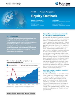 Q3 2014 » Putnam Perspectives
Equity Outlook
Key takeaways
•	U.S. equities continued their impressive advance, with
no significant declines during the quarter.
•	In Europe, policy changes may function as an important
tailwind for growth and market performance.
•	Globally, M&A activity has been on the rise, giving a
boost to equity prices across the market-cap spectrum.
•	The current bull market has been significant — in terms
of both length and magnitude.
Signs of economic improvement lift
U.S. stocks in the second quarter
In a relatively calm quarter, U.S. equities continued
their impressive advance. As June came to a close,
the S&P 500 Index posted its fifth consecutive
month — and sixth consecutive quarter — of gains.
Although the market’s gain for the first half of 2014
was more muted than its return at the midpoint of
2013, equity indexes continued to surpass record
highs. And while stocks performed well in the
quarter, a defining characteristic of the market was
its relative lack of volatility, as measured by the
Chicago Board Options Exchange Volatility Index
(the VIX). There were few negative macroeconomic
events to unnerve investors and no significant pull-
backs for the U.S. market. It was also a constructive
quarter for the U.S. economy, as clear signs of
improvement emerged after the previous quarter’s
contraction. S&P 500 earnings growth has been
stronger than we expected, particularly for cyclical
businesses that had been pressured by harsh
weather conditions early in the year.
Non-U.S. markets advance as policy
uncertainty clears
Outside the United States, equity markets moved
higher following the first quarter’s results, which
ranged from negative to lackluster. In Europe,
questions about the central bank’s course of
action were answered with its decision, among
other things, to institute a negative deposit rate
in an effort to stave off deflationary pressures. In
addition, government bond yields dropped in a
number of peripheral European economies, which
we believe may be supportive of equity markets
going forward.
The market has continued to advance
amid declining volatility.
n S&P 500 Index — VIX 50-day moving average
1000
1250
1500
1750
2000
12
18
24
30
36
12/10 12/11 6/12 12/126/11 6/146/13 12/13
Data as of 6/30/14. Sources: Morningstar, S&P Dow Jones Indices.
Robert D. Ewing, CFA
Co-Head of U.S. Equities
Nick C. Thakore
Co-Head of U.S. Equities
Simon Davis
Co-Head of International Equities
Shep Perkins, CFA
Co-Head of International Equities
 