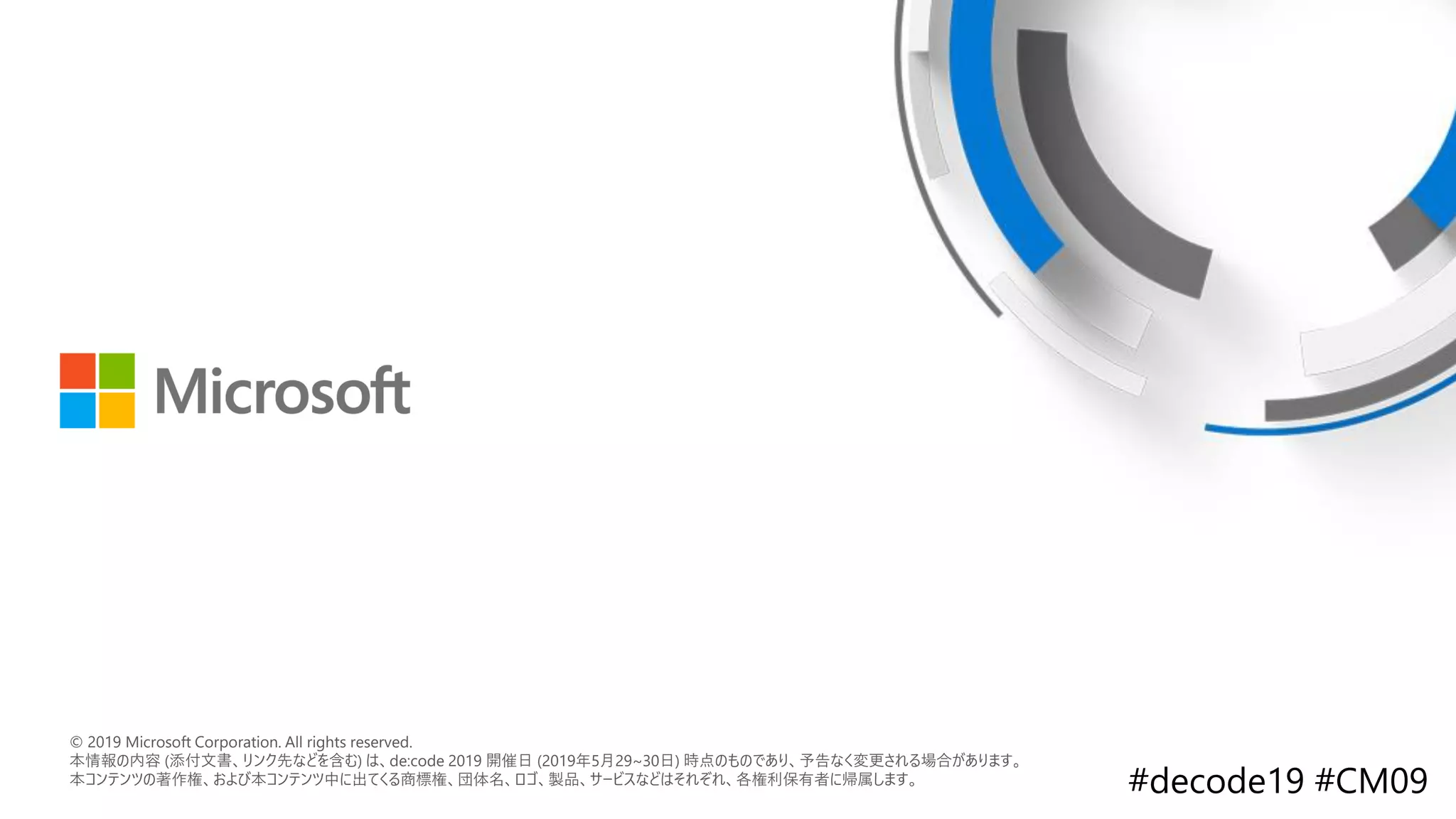© 2018 Microsoft Corporation. All rights reserved.
本情報の内容（添付文書、リンク先などを含む）は、作成日時点でのものであり、予告なく変更される場合があります。
© 2019 Microsoft Corporation. All rights reserved.
本情報の内容 (添付文書、リンク先などを含む) は、de:code 2019 開催日 (2019年5月29~30日) 時点のものであり、予告なく変更される場合があります。
本コンテンツの著作権、および本コンテンツ中に出てくる商標権、団体名、ロゴ、製品、サービスなどはそれぞれ、各権利保有者に帰属します。
 