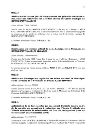 53

09/21 :
Réalisation de travaux pour le remplacement des galets de roulement et
des joints des réducteurs sur la toiture mobile du Centre Nautique de
BOURG-SAINT-MAURICE

Affaire suivie par : Cédric CHABERT

Marché avec la Société BAUDIN CHATEAUNEUF – 60, rue de la Brosse – 45110
CHATEAUNEUF SUR LOIRE pour la réalisation de travaux pour le remplacement des galets
de roulement et des joints des réducteurs sur la toiture mobile du Centre Nautique de
BOURG-SAINT-MAURICE.

Le montant du marché s’élève à 26 670,80 € TTC.

09/22 :
Maintenance du système antivol de la médiathèque de la Commune de
BOURG-SAINT-MAURICE LES ARCS

Affaire suivie par : Vanessa BRECHET

Contrat avec la Société ADT France dont le siège est sis 1, allée de l’Expansion – 69340
FRANCHEVILLE pour la maintenance du système antivol de la médiathèque de la Commune
de BOURG-SAINT-MAURICE LES ARCS.

Le montant annuel du présent contrat s’élève à 780,00 € HT, soit 932,88 € TTC pour une
durée de 5 ans.

09/23 :
Réalisation d’ouvrages de régulation des débits du canal de Montrigon
sur le territoire de la Commune de BOURG-SAINT-MAURICE

Affaire suivie par : Laurence GIMFELD

Marché avec la Société BIANCO & CO – La Plaine – Marthod – 73401 UGINE pour la
réalisation d’ouvrages de régulation des débits du canal de Montrigon sur le territoire de la
Commune de BOURG-SAINT-MAURICE.

Le montant du marché s’élève à 16 221,36 € TTC.

09/24 :
Autorisation de se faire assister par un cabinet d’avocats dans le cadre
de la requête en opposition à exécution par l’Union Syndicale des
Villards contestant la refacturation de frais de déneigement (titre de
recettes 2264 du 24 décembre 2008)

Affaire suivie par : Gérard VERNAY

Monsieur le Maire de BOURG-St-MAURICE défendra les intérêts de la Commune dans le
cadre de la requête en opposition à exécution par l’Union Syndicale des Villards contestant la
 
