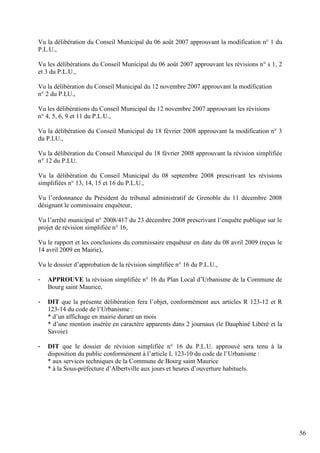 Vu la délibération du Conseil Municipal du 06 août 2007 approuvant la modification n° 1 du
P.L.U.,

Vu les délibérations du Conseil Municipal du 06 août 2007 approuvant les révisions n° s 1, 2
et 3 du P.L.U.,

Vu la délibération du Conseil Municipal du 12 novembre 2007 approuvant la modification
n° 2 du P.LU.,

Vu les délibérations du Conseil Municipal du 12 novembre 2007 approuvant les révisions
n° 4, 5, 6, 9 et 11 du P.L.U.,

Vu la délibération du Conseil Municipal du 18 février 2008 approuvant la modification n° 3
du P.LU.,

Vu la délibération du Conseil Municipal du 18 février 2008 approuvant la révision simplifiée
n° 12 du P.LU.

Vu la délibération du Conseil Municipal du 08 septembre 2008 prescrivant les révisions
simplifiées n° 13, 14, 15 et 16 du P.L.U.,

Vu l’ordonnance du Président du tribunal administratif de Grenoble du 11 décembre 2008
désignant le commissaire enquêteur,

Vu l’arrêté municipal n° 2008/417 du 23 décembre 2008 prescrivant l’enquête publique sur le
projet de révision simplifiée n° 16,

Vu le rapport et les conclusions du commissaire enquêteur en date du 08 avril 2009 (reçus le
14 avril 2009 en Mairie),

Vu le dossier d’approbation de la révision simplifiée n° 16 du P.L.U.,

-   APPROUVE la révision simplifiée n° 16 du Plan Local d’Urbanisme de la Commune de
    Bourg saint Maurice,

-   DIT que la présente délibération fera l’objet, conformément aux articles R 123-12 et R
    123-14 du code de l’Urbanisme :
    * d’un affichage en mairie durant un mois
    * d’une mention insérée en caractère apparents dans 2 journaux (le Dauphiné Libéré et la
    Savoie)

-   DIT que le dossier de révision simplifiée n° 16 du P.L.U. approuvé sera tenu à la
    disposition du public conformément à l’article L 123-10 du code de l’Urbanisme :
    * aux services techniques de la Commune de Bourg saint Maurice
    * à la Sous-préfecture d’Albertville aux jours et heures d’ouverture habituels.




                                                                                               56
 
