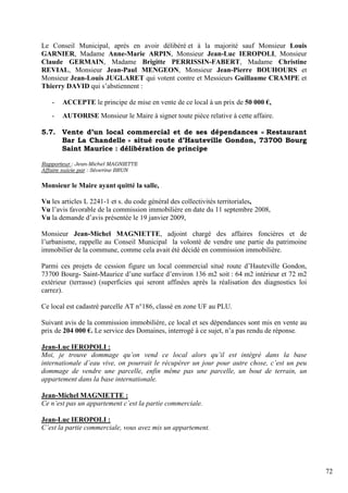 Le Conseil Municipal, après en avoir délibéré et à la majorité sauf Monsieur Louis
GARNIER, Madame Anne-Marie ARPIN, Monsieur Jean-Luc IEROPOLI, Monsieur
Claude GERMAIN, Madame Brigitte PERRISSIN-FABERT, Madame Christine
REVIAL, Monsieur Jean-Paul MENGEON, Monsieur Jean-Pierre BOUHOURS et
Monsieur Jean-Louis JUGLARET qui votent contre et Messieurs Guillaume CRAMPE et
Thierry DAVID qui s’abstiennent :

   -   ACCEPTE le principe de mise en vente de ce local à un prix de 50 000 €,
   -   AUTORISE Monsieur le Maire à signer toute pièce relative à cette affaire.

5.7. Vente d’un local commercial et de ses dépendances « Restaurant
     Bar La Chandelle » situé route d’Hauteville Gondon, 73700 Bourg
     Saint Maurice : délibération de principe

Rapporteur : Jean-Michel MAGNIETTE
Affaire suivie par : Séverine BRUN

Monsieur le Maire ayant quitté la salle,

Vu les articles L 2241-1 et s. du code général des collectivités territoriales,
Vu l’avis favorable de la commission immobilière en date du 11 septembre 2008,
Vu la demande d’avis présentée le 19 janvier 2009,

Monsieur Jean-Michel MAGNIETTE, adjoint chargé des affaires foncières et de
l’urbanisme, rappelle au Conseil Municipal la volonté de vendre une partie du patrimoine
immobilier de la commune, comme cela avait été décidé en commission immobilière.

Parmi ces projets de cession figure un local commercial situé route d’Hauteville Gondon,
73700 Bourg- Saint-Maurice d’une surface d’environ 136 m2 soit : 64 m2 intérieur et 72 m2
extérieur (terrasse) (superficies qui seront affinées après la réalisation des diagnostics loi
carrez).

Ce local est cadastré parcelle AT n°186, classé en zone UF au PLU.

Suivant avis de la commission immobilière, ce local et ses dépendances sont mis en vente au
prix de 204 000 €. Le service des Domaines, interrogé à ce sujet, n’a pas rendu de réponse.

Jean-Luc IEROPOLI :
Moi, je trouve dommage qu’on vend ce local alors qu’il est intégré dans la base
internationale d’eau vive, on pourrait le récupérer un jour pour autre chose, c’est un peu
dommage de vendre une parcelle, enfin même pas une parcelle, un bout de terrain, un
appartement dans la base internationale.

Jean-Michel MAGNIETTE :
Ce n’est pas un appartement c’est la partie commerciale.

Jean-Luc IEROPOLI :
C’est la partie commerciale, vous avez mis un appartement.




                                                                                                 72
 